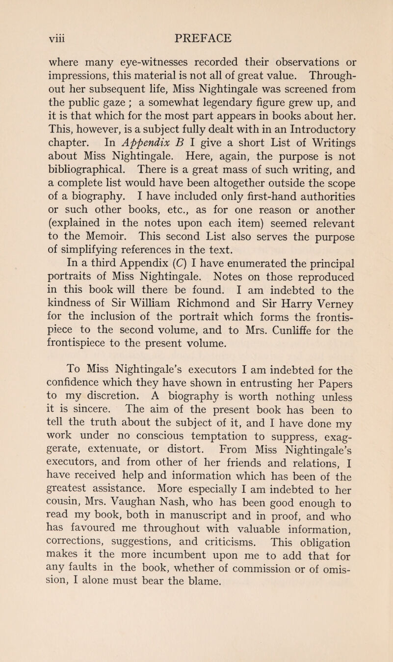 where many eye-witnesses recorded their observations or impressions, this material is not all of great value. Through¬ out her subsequent life, Miss Nightingale was screened from the public gaze ; a somewhat legendary figure grew up, and it is that which for the most part appears in books about her. This, however, is a subject fully dealt with in an Introductory chapter. In Appendix B I give a short List of Writings about Miss Nightingale. Here, again, the purpose is not bibliographical. There is a great mass of such writing, and a complete list would have been altogether outside the scope of a biography. I have included only first-hand authorities or such other books, etc., as for one reason or another (explained in the notes upon each item) seemed relevant to the Memoir. This second List also serves the purpose of simplifying references in the text. In a third Appendix (C) I have enumerated the principal portraits of Miss Nightingale. Notes on those reproduced in this book will there be found. I am indebted to the kindness of Sir William Richmond and Sir Harry Verney for the inclusion of the portrait which forms the frontis¬ piece to the second volume, and to Mrs. Cunliffe for the frontispiece to the present volume. To Miss Nightingale’s executors I am indebted for the confidence which they have shown in entrusting her Papers to my discretion. A biography is worth nothing unless it is sincere. The aim of the present book has been to tell the truth about the subject of it, and I have done my work under no conscious temptation to suppress, exag¬ gerate, extenuate, or distort. From Miss Nightingale’s executors, and from other of her friends and relations, I have received help and information which has been of the greatest assistance. More especially I am indebted to her cousin, Mrs. Vaughan Nash, who has been good enough to read my book, both in manuscript and in proof, and who has favoured me throughout with valuable information, corrections, suggestions, and criticisms. This obligation makes it the more incumbent upon me to add that for any faults in the book, whether of commission or of omis¬