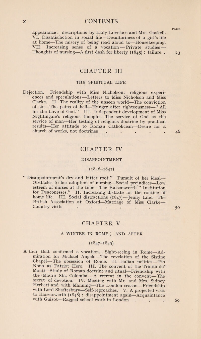 PAGE appearance : descriptions by Lady Lovelace and Mrs. Gaskell. VI. Dissatisfaction in social life—Desultoriness of a girl’s life at home—The misery of being read aloud to—Housekeeping. VII. Increasing sense of a vocation — Private studies — Thoughts of nursing—A first dash for liberty (1845) : failure . 23 CHAPTER III THE SPIRITUAL LIFE Dejection. Friendship with Miss Nicholson: religious experi¬ ences and speculations—Letters to Miss Nicholson and Miss Clarke. II. The reality of the unseen world—The conviction of sin—The pains of hell—Hunger after righteousness—“ All for the Love of God.” III. Independent development of Miss Nightingale’s religious thought—The service of God as the service of man—Her testing of religious doctrine by practical results—Her attitude to Roman Catholicism—Desire for a church of works, not doctrines ..... 46 CHAPTER IV DISAPPOINTMENT (1846-1847) “ Disappointment’s dry and bitter root.” Pursuit of her ideal— Obstacles to her adoption of nursing—Social prejudices—Low esteem of nurses at the time—The Kaiserswerth “ Institution for Deaconesses.” II. Increasing distaste for the routine of home life. III. Social distractions (1847)—Jenny Lind—The British Association at Oxford—Marriage of Miss Clarke— Country visits ....... 59 CHAPTER V A WINTER IN ROME; AND AFTER (1847-1849) A tour that confirmed a vocation. Sight-seeing in Rome—Ad¬ miration for Michael Angelo—The revelation of the Sistine Chapel—The obsession of Rome. II. Italian politics—Pio Nono as Patriot Hero. III. The convent of the Trinita de’ Monti—Study of Roman doctrine and ritual—Friendship with the ' Madre Sta. Colomba—A retreat in the convent—The secret of devotion. IV. Meeting with Mr. and Mrs. Sidney Herbert and with Manning—The London season—Friendship with Lord Shaftesbury—Self-reproaches. V. A projected visit to Kaiserswerth (1848) : disappointment again—Acquaintance with Guizot—Ragged school work in London . . . 69