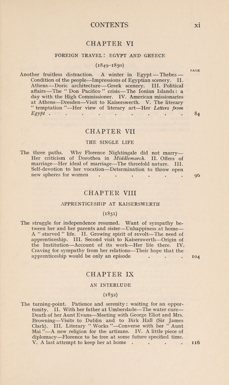 CHAPTER VI FOREIGN TRAVEL: EGYPT AND GREECE (1849-1850) PAGE Another fruitless distraction. A winter in Egypt — Thebes — Condition of the people—Impressions of Egyptian scenery. II. Athens—Doric architecture—Greek scenery. III. Political affairs—The “ Don Pacifico ” crisis—The Ionian Islands : a day with the High Commissioner. IV. American missionaries at Athens—Dresden—Visit to Kaiserswerth. V. The literary “ temptation ”—Her view of literary art—Her Letters from Egypt . ........ 84 CHAPTER VII THE SINGLE LIFE The three paths. Why Florence Nightingale did not marry— Her criticism of Dorothea in Middlemarch. II. Offers of marriage—Her ideal of marriage—The threefold nature. III. Self-devotion to her vocation—Determination to throw open new spheres for women ...... 96 CHAPTER VIII APPRENTICESHIP AT KAISERSWERTH (1851) The struggle for independence resumed. Want of sympathy be¬ tween her and her parents and sister—Unhappiness at home— A “ starved ” life. II. Growing spirit of revolt—The need of apprenticeship. III. Second visit to Kaiserswerth—Origin of the Institution—Account of its work—Her life there. IV. Craving for sympathy from her relations—Their hope that the apprenticeship would be only an episode . . .104 CHAPTER IX AN INTERLUDE (1852) The turning-point. Patience and serenity : waiting for an oppor¬ tunity. II. With her father at Umberslade—The water cure— Death of her Aunt Evans—Meeting with George Eliot and Mrs. Browning—Visits to Dublin and to Birk Hall (Sir James Clark). III. Literary “Works”—Converse with her “Aunt Mai ”—A new religion for the artizans. IV. A little piece of diplomacy—Florence to be free at some future specified time. V. A last attempt to keep her at home . . . .116