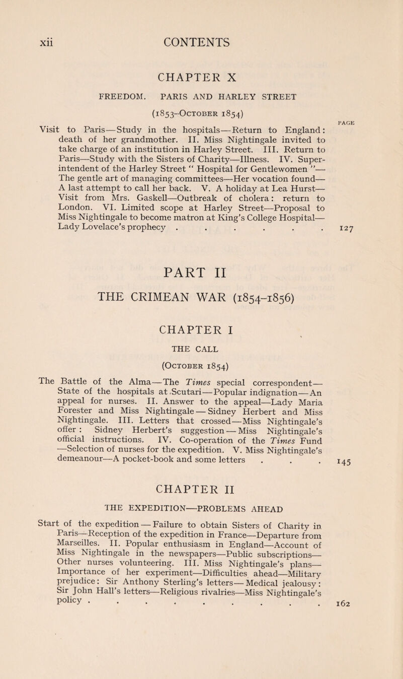 CHAPTER X FREEDOM. PARIS AND HARLEY STREET (1853-OCTOBER 1854) PAGE Visit to Paris—Study in the hospitals—Return to England: death of her grandmother. II. Miss Nightingale invited to take charge of an institution in Plarley Street. III. Return to Paris—Study with the Sisters of Charity—Illness. IV. Super¬ intendent of the Harley Street “ Hospital for Gentlewomen ”— The gentle art of managing committees—Her vocation found— A last attempt to call her back. V. A holiday at Lea Hurst— Visit from Mrs. Gaskell—Outbreak of cholera: return to London. VI. Limited scope at Harley Street—Proposal to Miss Nightingale to become matron at King's College Hospital— Lady Lovelace’s prophecy . . . . . .127 PART II THE CRIMEAN WAR (1854-1856) CHAPTER I THE CALL (October 1854) The Battle of the Alma—The Times special correspondent— State of the hospitals at .Scutari—Popular indignation—An appeal for nurses. II. Answer to the appeal—Lady Maria Forester and Miss Nightingale — Sidney Herbert and Miss Nightingale. III. Letters that crossed—Miss Nightingale’s offer : Sidney Herbert’s suggestion — Miss Nightingale’s official instructions. IV. Co-operation of the Times Fund —Selection of nurses for the expedition. V. Miss Nightingale's demeanour—A pocket-book and some letters . . . 143 CHAPTER II THE EXPEDITION—PROBLEMS AHEAD Start of the expedition — Failure to obtain Sisters of Charity in Paris Reception of the expedition in France—Departure from Marseilles. II. Popular enthusiasm in England—Account of Miss Nightingale in the newspapers—Public subscriptions— Other nurses volunteering. III. Miss Nightingale’s plans— Importance of her experiment—Difficulties ahead—Military prejudice: Sir Anthony Sterling’s letters—Medical jealousy: Sir John Hall’s letters—Religious rivalries—Miss Nightingale’s policy. 162