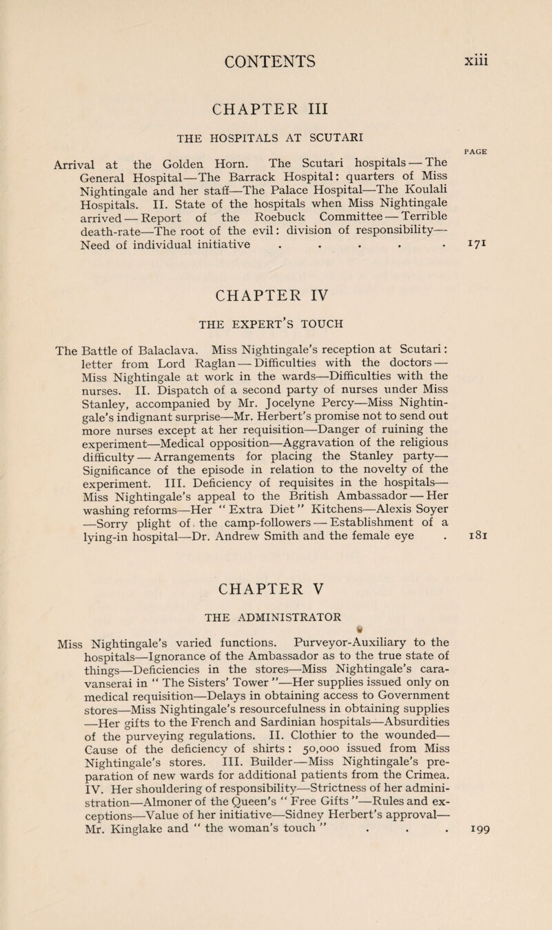 CHAPTER III THE HOSPITALS AT SCUTARI Arrival at the Golden Horn. The Scutari hospitals — The General Hospital—The Barrack Hospital: quarters of Miss Nightingale and her staff—The Palace Hospital—The Koulali Hospitals. II. State of the hospitals when Miss Nightingale arrived — Report of the Roebuck Committee — Terrible death-rate—The root of the evil: division of responsibility— Need of individual initiative .... CHAPTER IV THE EXPERT’S TOUCH The Battle of Balaclava. Miss Nightingale’s reception at Scutari: letter from Lord Raglan—Difficulties with the doctors — Miss Nightingale at work in the wards—Difficulties with the nurses. II. Dispatch of a second party of nurses under Miss Stanley, accompanied by Mr. Jocelyne Percy—Miss Nightin¬ gale’s indignant surprise—Mr. Herbert’s promise not to send out more nurses except at her requisition—Danger of ruining the experiment—Medical opposition—Aggravation of the religious difficulty — Arrangements for placing the Stanley party— Significance of the episode in relation to the novelty of the experiment. III. Deficiency of requisites in the hospitals—• Miss Nightingale’s appeal to the British Ambassador — Her washing reforms—Her “Extra Diet’’ Kitchens—Alexis Soyer —Sorry plight of, the camp-followers — Establishment of a lying-in hospital—Dr. Andrew Smith and the female eye CHAPTER V THE ADMINISTRATOR t* Miss Nightingale’s varied functions. Purveyor-Auxiliary to the hospitals—Ignorance of the Ambassador as to the true state of things—Deficiencies in the stores—Miss Nightingale’s cara¬ vanserai in “ The Sisters’ Tower ”—Her supplies issued only on medical requisition—Delays in obtaining access to Government stores—Miss Nightingale’s resourcefulness in obtaining supplies —Her gifts to the French and Sardinian hospitals—Absurdities of the purveying regulations. II. Clothier to the wounded— Cause of the deficiency of shirts : 50,000 issued from Miss Nightingale’s stores. III. Builder—Miss Nightingale’s pre¬ paration of new wards for additional patients from the Crimea. IV. Her shouldering of responsibility—Strictness of her admini¬ stration—Almoner of the Queen’s “ Free Gifts ’’—Rules and ex¬ ceptions—Value of her initiative—Sidney Herbert’s approval— Mr. Kinglake and the woman’s touch ” PAGE 171 l8l 199