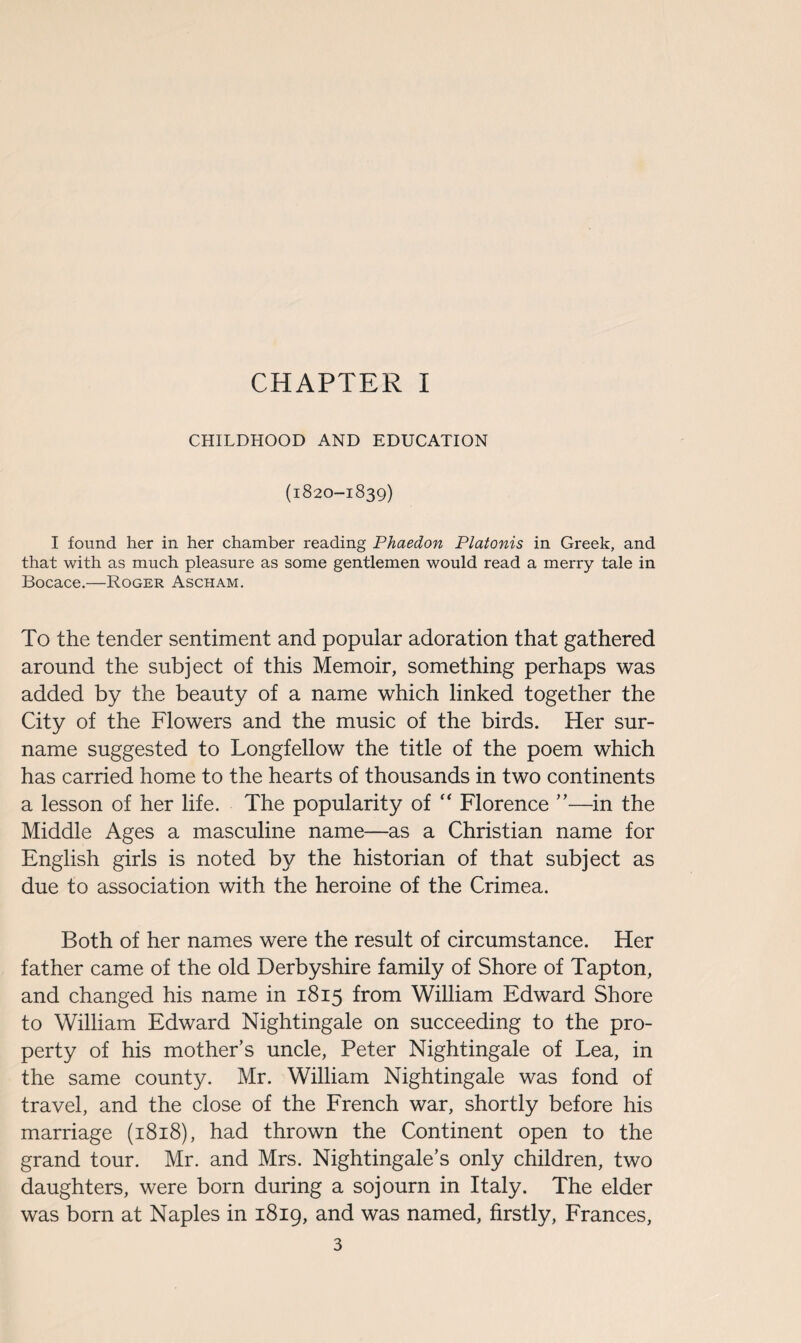 CHAPTER I CHILDHOOD AND EDUCATION (l820-l839) I found her in her chamber reading Phaedon Platonis in Greek, and that with as much pleasure as some gentlemen would read a merry tale in Bocace.—Roger Ascham. To the tender sentiment and popular adoration that gathered around the subject of this Memoir, something perhaps was added by the beauty of a name which linked together the City of the Flowers and the music of the birds. Her sur¬ name suggested to Longfellow the title of the poem which has carried home to the hearts of thousands in two continents a lesson of her life. The popularity of “ Florence ”—in the Middle Ages a masculine name—as a Christian name for English girls is noted by the historian of that subject as due to association with the heroine of the Crimea. Both of her names were the result of circumstance. Her father came of the old Derbyshire family of Shore of Tapton, and changed his name in 1815 from William Edward Shore to William Edward Nightingale on succeeding to the pro¬ perty of his mother’s uncle, Peter Nightingale of Lea, in the same county. Mr. William Nightingale was fond of travel, and the close of the French war, shortly before his marriage (1818), had thrown the Continent open to the grand tour. Mr. and Mrs. Nightingale’s only children, two daughters, were born during a sojourn in Italy. The elder was born at Naples in 1819, and was named, firstly, Frances,