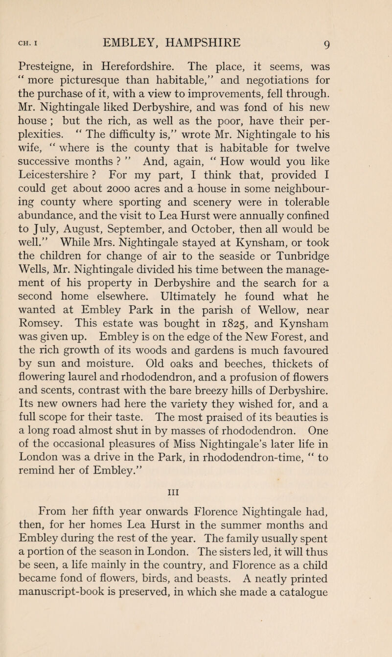 Presteigne, in Herefordshire. The place, it seems, was “ more picturesque than habitable,” and negotiations for the purchase of it, with a view to improvements, fell through. Mr. Nightingale liked Derbyshire, and was fond of his new house ; but the rich, as well as the poor, have their per¬ plexities. “ The difficulty is,” wrote Mr. Nightingale to his wife, “ where is the county that is habitable for twelve successive months ? ” And, again, “ How would you like Leicestershire ? For my part, I think that, provided I could get about 2000 acres and a house in some neighbour¬ ing county where sporting and scenery were in tolerable abundance, and the visit to Lea Hurst were annually confined to July, August, September, and October, then all would be well.” While Mrs. Nightingale stayed at Kynsham, or took the children for change of air to the seaside or Tunbridge Wells, Mr. Nightingale divided his time between the manage¬ ment of his property in Derbyshire and the search for a second home elsewhere. Ultimately he found what he wanted at Embley Park in the parish of Wellow, near Romsey. This estate was bought in 1825, and Kynsham was given up. Embley is on the edge of the New Forest, and the rich growth of its woods and gardens is much favoured by sun and moisture. Old oaks and beeches, thickets of flowering laurel and rhododendron, and a profusion of flowers and scents, contrast with the bare breezy hills of Derbyshire. Its new owners had here the variety they wished for, and a full scope for their taste. The most praised of its beauties is a long road almost shut in by masses of rhododendron. One of the occasional pleasures of Miss Nightingale’s later life in London was a drive in the Park, in rhododendron-time, “ to remind her of Embley.” hi From her fifth year onwards Florence Nightingale had, then, for her homes Lea Hurst in the summer months and Embley during the rest of the year. The family usually spent a portion of the season in London. The sisters led, it will thus be seen, a life mainly in the country, and Florence as a child became fond of flowers, birds, and beasts. A neatly printed manuscript-book is preserved, in which she made a catalogue