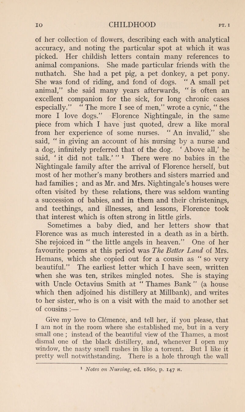 of her collection of flowers, describing each with analytical accuracy, and noting the particular spot at which it was picked. Her childish letters contain many references to animal companions. She made particular friends with the nuthatch. She had a pet pig, a pet donkey, a pet pony. She was fond of riding, and fond of dogs. “ A small pet animal,” she said many years afterwards, “ is often an excellent companion for the sick, for long chronic cases especially.” “ The more I see of men,” wrote a cynic, “ the more I love dogs.” Florence Nightingale, in the same piece from which I have just quoted, drew a like moral from her experience of some nurses. “ An invalid,” she said, “ in giving an account of his nursing by a nurse and a dog, infinitely preferred that of the dog. * Above all/ he said, ‘ it did not talk.’ ” 1 There were no babies in the Nightingale family after the arrival of Florence herself, but most of her mother’s many brothers and sisters married and had families ; and as Mr. and Mrs. Nightingale’s houses were often visited by these relations, there was seldom wanting a succession of babies, and in them and their christenings, and teethings, and illnesses, and lessons, Florence took that interest which is often strong in little girls. Sometimes a baby died, and her letters show that Florence was as much interested in a death as in a birth. She rejoiced in “ the little angels in heaven.” One of her favourite poems at this period was The Better Land of Mrs. Hemans, which she copied out for a cousin as “so very beautiful.” The earliest letter which I have seen, written when she was ten, strikes mingled notes. She is staying with Uncle Octavius Smith at “ Thames Bank ” (a house which then adjoined his distillery at Millbank), and writes to her sister, who is on a visit with the maid to another set of cousins :— Give my love to Clemence, and tell her, if you please, that I am not in the room where she established me, but in a very small one ; instead of the beautiful view of the Thames, a most dismal one of the black distillery, and, whenever I open my window, the nasty smell rushes in like a torrent. But I like it pretty well notwithstanding. There is a hole through the wall 1 Notes on Nursing, ed. i860, p. 147 n.