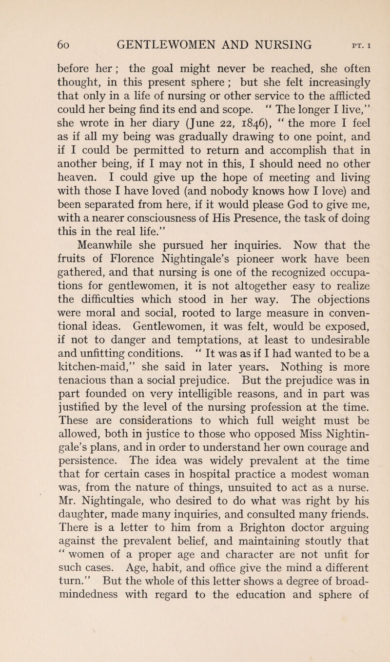 before her; the goal might never be reached, she often thought, in this present sphere ; but she felt increasingly that only in a life of nursing or other service to the afflicted could her being find its end and scope. “ The longer I live,” she wrote in her diary (June 22, 1846), “ the more I feel as if all my being was gradually drawing to one point, and if I could be permitted to return and accomplish that in another being, if I may not in this, I should need no other heaven. I could give up the hope of meeting and living with those I have loved (and nobody knows how I love) and been separated from here, if it would please God to give me, with a nearer consciousness of His Presence, the task of doing this in the real life.” Meanwhile she pursued her inquiries. Now that the fruits of Florence Nightingale’s pioneer work have been gathered, and that nursing is one of the recognized occupa¬ tions for gentlewomen, it is not altogether easy to realize the difficulties which stood in her way. The objections were moral and social, rooted to large measure in conven¬ tional ideas. Gentlewomen, it was felt, would be exposed, if not to danger and temptations, at least to undesirable and unfitting conditions. “ It was as if I had wanted to be a kitchen-maid,” she said in later years. Nothing is more tenacious than a social prejudice. But the prejudice was in part founded on very intelligible reasons, and in part was justified by the level of the nursing profession at the time. These are considerations to which full weight must be allowed, both in justice to those who opposed Miss Nightin¬ gale’s plans, and in order to understand her own courage and persistence. The idea was widely prevalent at the time that for certain cases in hospital practice a modest woman was, from the nature of things, unsuited to act as a nurse. Mr. Nightingale, who desired to do what was right by his daughter, made many inquiries, and consulted many friends. There is a letter to him from a Brighton doctor arguing against the prevalent belief, and maintaining stoutly that “ women of a proper age and character are not unfit for such cases. Age, habit, and office give the mind a different turn.” But the whole of this letter shows a degree of broad¬ mindedness with regard to the education and sphere of