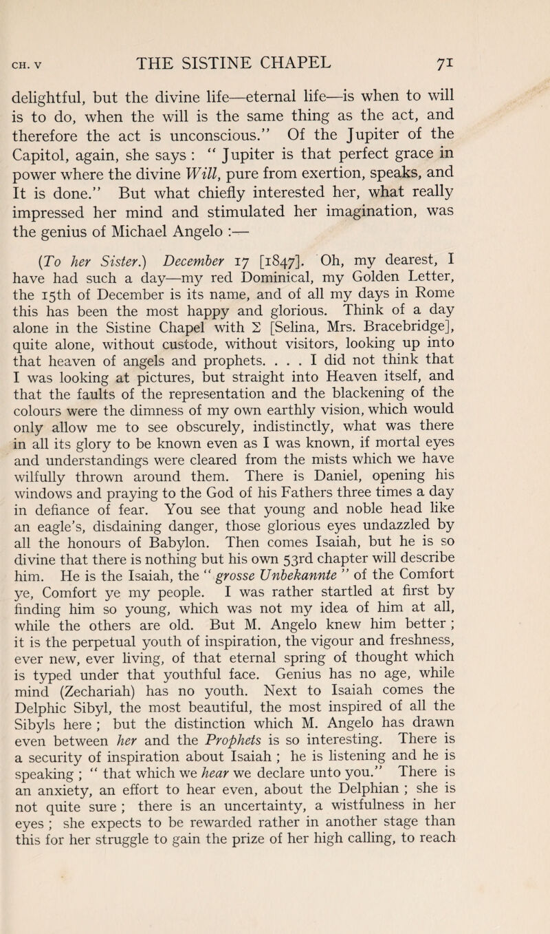 delightful, but the divine life—eternal life—is when to will is to do, when the will is the same thing as the act, and therefore the act is unconscious.” Of the Jupiter of the Capitol, again, she says : “ Jupiter is that perfect grace in power where the divine Will, pure from exertion, speaks, and It is done.” But what chiefly interested her, what really impressed her mind and stimulated her imagination, was the genius of Michael Angelo :— (To her Sister.) December 17 [1847]. Oh, my dearest, I have had such a day—my red Dominical, my Golden Letter, the 15th of December is its name, and of all my days in Rome this has been the most happy and glorious. Think of a day alone in the Sistine Chapel with 2 [Selina, Mrs. Bracebridge], quite alone, without custode, without visitors, looking up into that heaven of angels and prophets. ... I did not think that I was looking at pictures, but straight into Heaven itself, and that the faults of the representation and the blackening of the colours were the dimness of my own earthly vision, which would only allow me to see obscurely, indistinctly, what was there in all its glory to be known even as I was known, if mortal eyes and understandings were cleared from the mists which we have wilfully thrown around them. There is Daniel, opening his windows and praying to the God of his Fathers three times a day in defiance of fear. You see that young and noble head like an eagle’s, disdaining danger, those glorious eyes undazzled by all the honours of Babylon. Then comes Isaiah, but he is so divine that there is nothing but his own 53rd chapter will describe him. He is the Isaiah, the “ grosse Unbekannte ” of the Comfort ye, Comfort ye my people. I was rather startled at first by finding him so young, which was not my idea of him at all, while the others are old. But M. Angelo knew him better ; it is the perpetual youth of inspiration, the vigour and freshness, ever new, ever living, of that eternal spring of thought which is typed under that youthful face. Genius has no age, while mind (Zechariah) has no youth. Next to Isaiah comes the Delphic Sibyl, the most beautiful, the most inspired of all the Sibyls here ; but the distinction which M. Angelo has drawn even between her and the Prophets is so interesting. There is a security of inspiration about Isaiah ; he is listening and he is speaking ; “ that which we hear we declare unto you.” There is an anxiety, an effort to hear even, about the Delphian ; she is not quite sure ; there is an uncertainty, a wistfulness in her eyes ; she expects to be rewarded rather in another stage than this for her struggle to gain the prize of her high calling, to reach