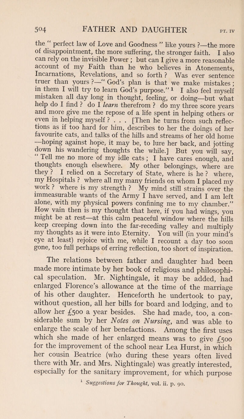 the perfect law of Love and Goodness ” like yours ?—the more of disappointment, the more suffering, the stronger faith. I also can rely on the invisible Power ; but can I give a more reasonable account of my Faith than he who believes in Atonements, Incarnations, Revelations, and so forth ? Was ever sentence truer than yours ?—“ God’s plan is that we make mistakes ; in them I will try to learn God’s purpose.” 1 I also feel myself mistaken all day long in thought, feeling, or doing—but what help do I find ? do I learn therefrom ? do my three score years and more give me the repose of a life spent in helping others or even in helping myself ? . . . [Then he turns from such reflec¬ tions as if too hard for him, describes to her the doings of her favourite cats, and talks of the hills and streams of her old home hoping against hope, it may be, to lure her back, and jotting down his wandering thoughts the while.] But you will say, Tell me no more of my idle cats ; I have cares enough, and thoughts enough elsewhere. My other belongings, where are they ? I relied on a Secretary of State, where is he ? where, my Hospitals ? where all my many friends on whom I placed my work ? where is my strength ? My mind still strains over the immeasurable wants of the Army I have served, and I am left alone, with my physical powers confining me to my chamber.” How vain then is my thought that here, if you had wings, you might be at rest—at this calm peaceful window where the hills keep creeping down into the far-receding valley and multiply my thoughts as it were into Eternity. You will (in your mind’s eye at least) rejoice with me, while I recount a day too soon gone, too full perhaps of erring reflection, too short of inspiration. The relations between father and daughter had been made more intimate by her book of religious and philosophi¬ cal speculation. Mr. Nightingale, it may be added, had enlarged Florence’s allowance at the time of the marriage of his other daughter. Henceforth he undertook to pay, without question, all her bills for board and lodging, and to allow her £$oo a year besides. She had made, too, a con¬ siderable sum by her Notes on Nursing, and was able to enlarge the scale of her benefactions. Among the first uses which she made of her enlarged means was to give £500 for the improvement of the school near Lea Hurst, in which her cousin Beatrice (who during these years often lived there with Mr. and Mrs. Nightingale) was greatly interested, especially for the sanitary improvement, for which purpose 1 Suggestions for Thought, vol. ii. p. 90.