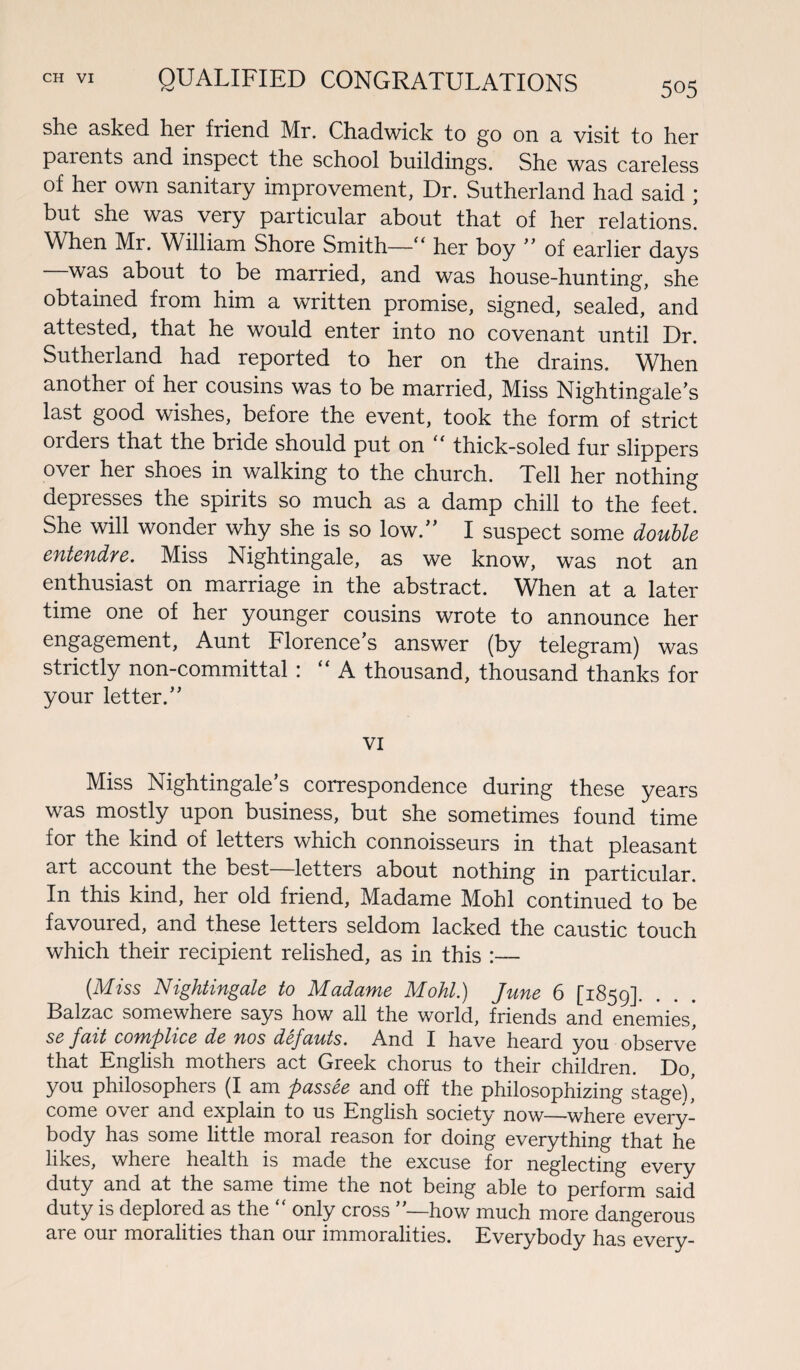 505 she asked her friend Mr. Chadwick to go on a visit to her patents and inspect the school buildings. She was careless of her own sanitary improvement, Dr. Sutherland had said ; but she was very particular about that of her relations. When Mr. William Shore Smith— ‘ her boy  of earlier days —was about to be married, and was house-hunting, she obtained from him a written promise, signed, sealed, and attested, that he would enter into no covenant until Dr. Sutherland had reported to her on the drains. When another of her cousins was to be married, Miss Nightingale's last good wishes, before the event, took the form of strict oiders that the bride should put on ‘ thick-soled fur slippers over her shoes in walking to the church. Tell her nothing depresses the spirits so much as a damp chill to the feet. She will wonder why she is so low. I suspect some double entendre. Miss Nightingale, as we know, was not an enthusiast on marriage in the abstract. When at a later time one of her younger cousins wrote to announce her engagement, Aunt Florence’s answer (by telegram) was strictly non-committal: “ A thousand, thousand thanks for your letter. VI Miss Nightingale’s correspondence during these years was mostly upon business, but she sometimes found time for the kind of letters which connoisseurs in that pleasant art account the best—letters about nothing in particular. In this kind, her old friend, Madame Mohl continued to be favoured, and these letters seldom lacked the caustic touch which their recipient relished, as in this :— (Miss Nightingale to Madame Mohl) June 6 [1859]. Balzac somewhere says how all the world, friends and enemies, se fait complice de nos defauts. And I have heard you observe that English mothers act Greek chorus to their children. Do, you philosophers (I am passee and off the philosophizing stage)’ come over and explain to us English society now—where every¬ body has some little moral reason for doing everything that he likes, where health is made the excuse for neglecting every duty and at the same time the not being able to perform said duty is deplored as the “ only cross ’’—how much more dangerous are our moralities than our immoralities. Everybody has every-