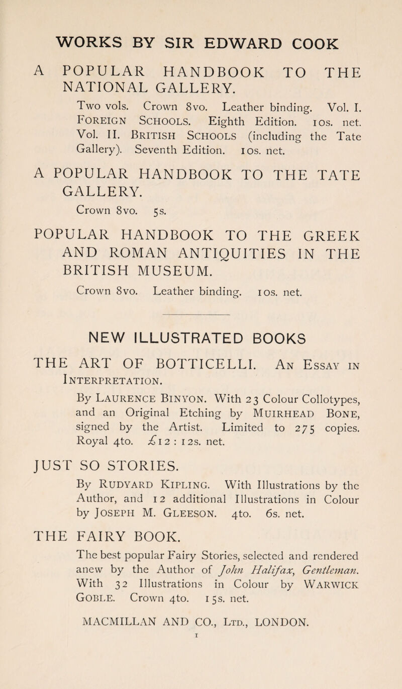WORKS BY SIR EDWARD COOK A POPULAR HANDBOOK TO THE NATIONAL GALLERY. Two vols. Crown 8vo. Leather binding. Vol. I. Foreign Schools. Eighth Edition, ios. net. Vol. II. British Schools (including the Tate Gallery). Seventh Edition, ios. net. A POPULAR HANDBOOK TO THE TATE GALLERY. Crown 8vo. 5s. POPULAR HANDBOOK TO THE GREEK AND ROMAN ANTIQUITIES IN THE BRITISH MUSEUM. Crown 8vo. Leather binding. ios. net. o NEW ILLUSTRATED BOOKS THE ART OF BOTTICELLI. An E SSAY IN INTERPRETATION. By Laurence Binyon. With 23 Colour Collotypes, and an Original Etching by MuiRHEAD BONE, signed by the Artist. Limited to 275 copies. Royal 4to. T12 : 12s. net. JUST SO STORIES. By RUDYARD KIPLING. With Illustrations by the Author, and 12 additional Illustrations in Colour by Joseph M. Gleeson. 4to. 6s. net. THE FAIRY BOOK. The best popular Fairy Stories, selected and rendered anew by the Author of John Halifax, Gentleman. With 32 Illustrations in Colour by Warwick Goble. Crown 4to. 15 s. net.