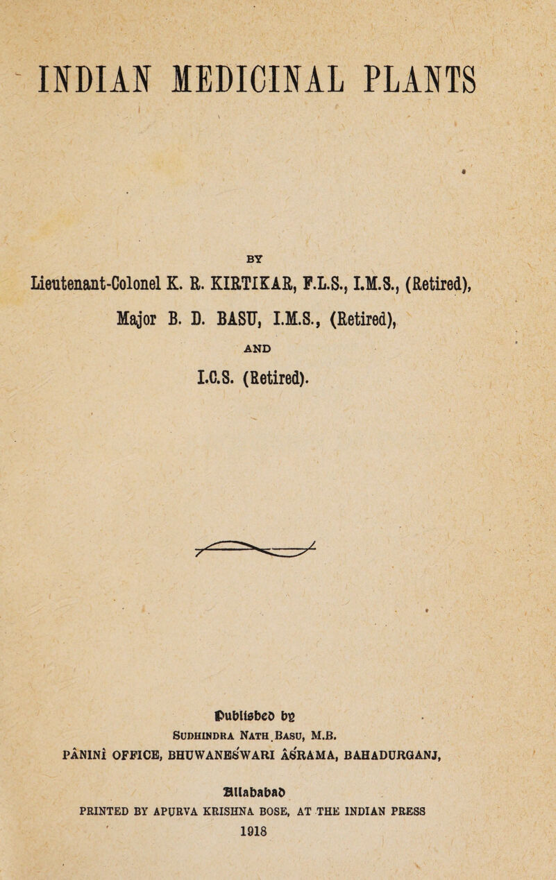 INDIAN MEDICINAL PLANTS BY Lieutenant-Colonel K. R. KIRTIKAR, F.L.S., I.M.S., (Retired), Major B. D. BASH, (Retired), AND I.C.S. (Retired). published b$ SUDUINDRA NATH.BASU, M.B. PANINi OFFICE, BHUWANESWARI ASRAMA, BAHADURGANJ, RUababad PRINTED BY APURVA KRISHNA BOSE, AT THE INDIAN PRESS 1918