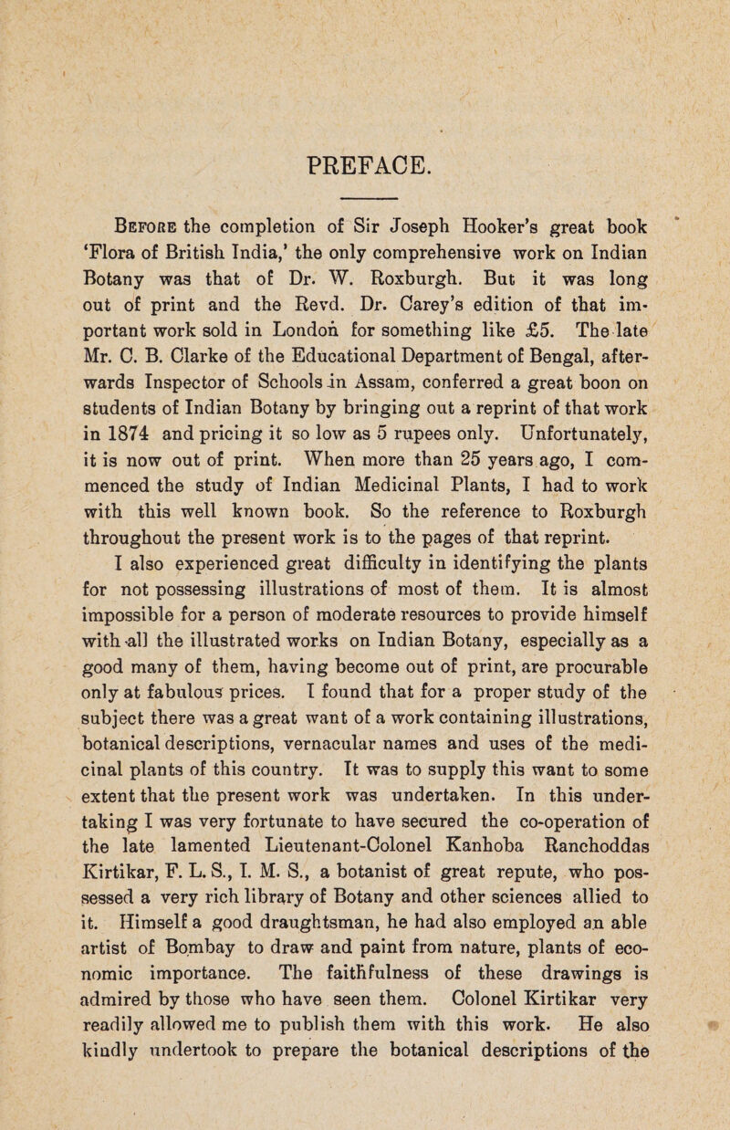 PREFACE. Before the completion of Sir Joseph Hooker’s great book ‘Flora of British India,’ the only comprehensive work on Indian Botany was that of Dr. W. Roxburgh. But it was long out of print and the Revd. Dr. Carey’s edition of that im¬ portant work sold in London for something like £5. The late Mr. C. B. Clarke of the Educational Department of Bengal, after¬ wards Inspector of Schools in Assam, conferred a great boon on students of Indian Botany by bringing out a reprint of that work in 1874 and pricing it so low as 5 rupees only. Unfortunately, it is now out of print. When more than 25 years ago, I com¬ menced the study of Indian Medicinal Plants, I had to work with this well known book. So the reference to Roxburgh throughout the present work is to the pages of that reprint. I also experienced great difficulty in identifying the plants for not possessing illustrations of most of them. It is almost impossible for a person of moderate resources to provide himself with -all the illustrated works on Indian Botany, especially as a good many of them, having become out of print, are procurable only at fabulous prices. I found that for a proper study of the subject there was a great want of a work containing illustrations, botanical descriptions, vernacular names and uses of the medi¬ cinal plants of this country. It was to supply this want to some extent that the present work was undertaken. In this under¬ taking I was very fortunate to have secured the co-operation of the late lamented Lieutenant-Colonel Kanhoba Ranchoddas Kirtikar, F. L. S., I. M. S., a botanist of great repute, who pos¬ sessed a very rich library of Botany and other sciences allied to it. Himself a good draughtsman, he had also employed an able artist of Bombay to draw and paint from nature, plants of eco¬ nomic importance. The faithfulness of these drawings is admired by those who have seen them. Colonel Kirtikar very readily allowed me to publish them with this work. He also kindly undertook to prepare the botanical descriptions of the