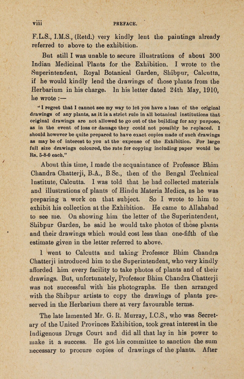 F.L.S., (Retd.) very kindly lent the paintings already referred to above to the exhibition. But still I was unable to secure illustrations of about 300 Indian Medicinal Plants for the Exhibition. I wrote to the Superintendent, Royal Botanical Garden, Shibpur, Calcutta, if he would kindly lend the drawings of those plants from the Herbarium in his charge. In his letter dated 24th May, 1910, he wrote :— I regret that I cannot see my way to let you have a loan of the original drawings of any plants, as it is a strict rule in all botanical institutions that original drawings are not allowed to go out of the building for any purpose, as in the event of loss or damage they could not possibly be replaced. I should however be quite prepared to have exact copies made of such drawings as may be of interest to you at the expense of the Exhibition. For large full size drawings coloured, the rate for copying including paper would be Rs. 5-8-0 each.” About this time, I made the acquaintance of Professor Bhim Chandra Chatterji, B.A., B Sc., then of the Bengal Technical Institute, Calcutta. I was told that he had collected materials and illustrations of plants of Hindu Materia Medica, as he was preparing a work on that subject. So I wrote to him to exhibit his collection at the Exhibition. He came to Allahabad to see me. On showing him the letter of the Superintendent, Shibpur Garden, he said he would take photos of those plants and their drawings which would cost less than one-fifth of the estimate given in the letter referred to above. I went to Calcutta and taking Professor Bhim Chandra Chatterji introduced him to the Superintendent, who very kindly afforded him every facility to take photos of plants and of their drawings. But, unfortunately, Professor Bhim Chandra Chatterji was not successful with his photographs. He then arranged with the Shibpur artists to copy the drawings of plants pre¬ served in the Herbarium there at very favourable terms. The late lamented Mr. G. R. Murray, I.C.S., who was Secret¬ ary of the United Provinces Exhibition, took great interest in the Indigenous Drugs Court and did all that lay in his power to make it a success. He got his committee to sanction the sum necessary to procure copies of drawings of the plants. After