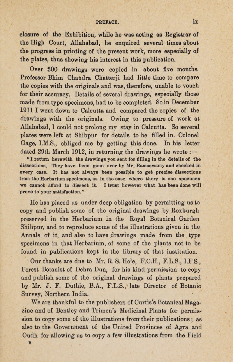 closure of the Exhibition, while he was acting as Registrar of the High Court, Allahabad, he enquired several times about the progress in printing of the present work, more especially of the plates, thus showing his interest in this publication. Over 800 drawings were copied in about five months. Professor Bhim Chandra Chatterji had little time to compare the copies with the originals and was, therefore, unable to vouch for their accuracy. Details of several drawings, especially those made from type specimens, had to be completed. So in December 1911 I went down to Calcutta and compared the copies of the drawings with the originals. Owing to pressure of work at Allahabad, 1 could not prolong my stay in Calcutta. So several plates were left at Shibpur for details to be filled in. Colonel Gage, I.M.S., obliged me by getting this done. In his letter dated 29th March 1912, in returning the drawings he wrote “ I return herewith the drawings you sent for filling in the details of the dissections. They have been gone over by Mr. Ramaswamy and checked in every case. It has not always been possible to get precise dissections from the Herbarium specimens, as in the case where there is one specimen we cannot afford to dissect it. I trust however what has been done will prove to your satisfaction.” He has placed us under deep obligation by permitting us to copy and publish some of the original drawings by Roxburgh preserved in the Herbarium in the Royal Botanical Garden Shibpur, and to reproduce some of the illustrations given in the Annals of it, and also to have drawings made from the type specimens in that Herbarium, of some of the plants not to be found in publications kept in the library of that institution. Our thanks are due to Mr. R. S. Ho^e, F.C.H., F.L.S., I.F.S., Forest Botanist of Dehra Dun, for his kind permission to copy and publish some of the original drawings of plants prepared by Mr. J. F. Duthie, B.A., F.L.S., late Director of Botanic Survey, Northern India. We are thankful to the publishers of Curtis’s Botanical Maga¬ zine and of Bentley and Trimen’s Medicinal Plants for permis¬ sion to copy some of the illustrations from their publications; as also to the Government of the United Provinces of Agra and Oudh for allowing us to copy a few illustrations from the Field B