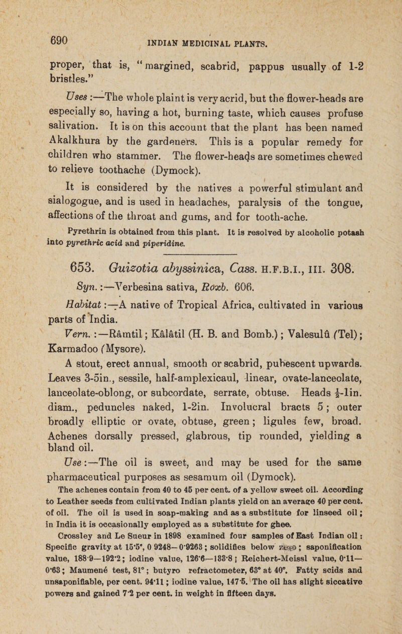 proper, that is, “margined, scabrid, pappus usually of 1-2 bristles.” Uses :—The whole plaint is very acrid, but the flower-heads are especially so, having a hot, burning taste, which causes profuse salivation. It is on this account that the plant has been named Akalkhura by the gardeners. This is a popular remedy for children who stammer. The flower-heads are sometimes chewed to relieve toothache (Dymock). It is considered by the natives a powerful stimulant and sialogogue, and is used in headaches, paralysis of the tongue, affections of the throat and gums, and for tooth-ache. Pyrethrin is obtained from this plant. It is resolved by alcoholic potash into pyrethric acid and piperidine. 653. Guizotia abyssinica, Cass, h.f.b.i., hi. 308. Syn.Verbesina sativa, Roxb. 606. HabitatA native of Tropical Africa, cultivated in various parts of India. Vern. :—Rarntil; Kalatil (H. B. and Bomb.); Valesulu (Tel); Karmadoo (Mysore). A stout, erect annual, smooth or scabrid, pubescent upwards. Leaves 3-5in., sessile, half-amplexicaul, linear, ovate-lanceolate, lanceolate-oblong, or subcordate, serrate, obtuse. Heads i-lin. diam., peduncles naked, l-2in. Involucral bracts 5; outer broadly elliptic or ovate, obtuse, green; ligules few, broad. Achenes dorsally pressed, glabrous, tip rounded, yielding a bland oil. Use :—The oil is sweet, and may be used for the same pharmaceutical purposes as sesamum oil (Dymock). The achenes contain from 40 to 45 per cent, of a yellow sweet oil. According to Leather seeds from cultivated Indian plants yield on an average 40 per cent, of oil. The oil is used in soap-making and as a substitute for linseed oil; in India it is occasionally employed as a substitute for ghee. Crossley and Le Sueur in 1898 examined four samples of East Indian oil: Specific gravity at 15*5”, 0 9248—0*9268 ; solidifies below zofO ; saponification value, 188 9—192*2; iodine value, 126*6=—183*8 i Reichert-Meissl value, 0*11— 0*63; Maumene test, 81°; butyro refractometer, 63° at 40°. Patty scids and unsaponifiable, per cent. 94*11; iodine value, 147*5. The oil has slight siccative powers and gained 7*2 per cent, in weight in fifteen days.