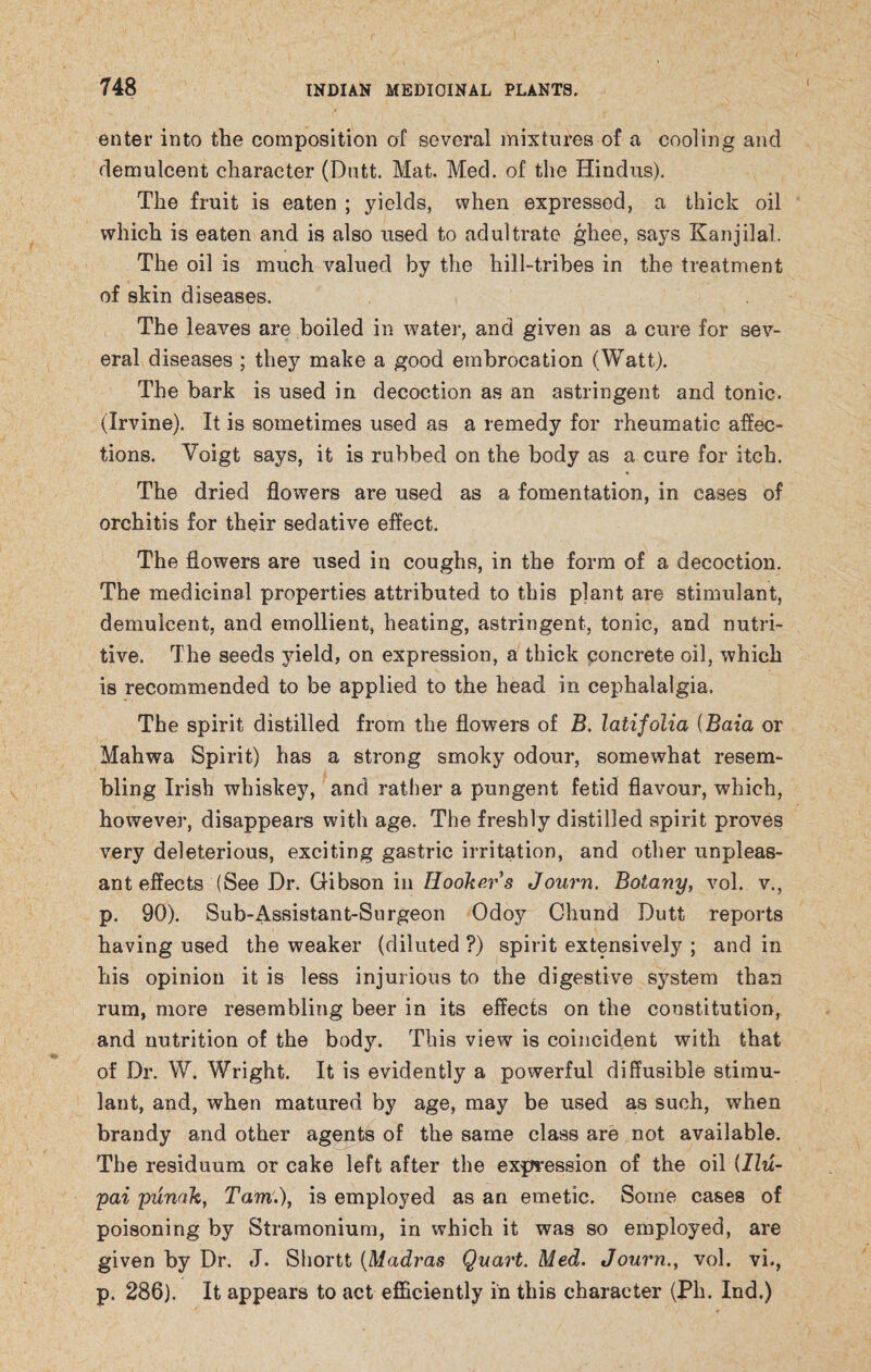 enter into the composition of several mixtures of a cooling and demulcent character (Dutt. Mat. Med. of the Hindus). The fruit is eaten ; yields, when expressed, a thick oil which is eaten and is also used to adultrate ghee, says Kanjilal. The oil is much valued by the hill-tribes in the treatment of skin diseases. The leaves are boiled in water, and given as a cure for sev¬ eral diseases ; they make a good embrocation (Watt). The bark is used in decoction as an astringent and tonic. (Irvine). It is sometimes used as a remedy for rheumatic affec¬ tions. Voigt says, it is rubbed on the body as a cure for itch. The dried flowers are used as a fomentation, in cases of orchitis for their sedative effect. The flowers are used in coughs, in the form of a decoction. The medicinal properties attributed to this plant are stimulant, demulcent, and emollient, heating, astringent, tonic, and nutri¬ tive. The seeds yield, on expression, a thick concrete oil, which is recommended to be applied to the head in cephalalgia. The spirit distilled from the flowers of B. latifolia (Baia or Mahwa Spirit) has a strong smoky odour, somewhat resem¬ bling Irish whiskey, and rather a pungent fetid flavour, which, however, disappears with age. The freshly distilled spirit proves very deleterious, exciting gastric irritation, and other unpleas¬ ant effects (See Dr. Gibson in Hookers Journ. Botany, vol. v., p. 90). Sub-Assistant-Surgeon Odoy Chund Dutt reports having used the weaker (diluted ?) spirit extensively ; and in his opinion it is less injurious to the digestive system than rum, more resembling beer in its effects on the constitution, and nutrition of the body. This view is coincident with that of Dr. W. Wright. It is evidently a powerful diffusible stimu¬ lant, and, when matured by age, may be used as such, when brandy and other agents of the same class are not available. The residuum or cake left after the expression of the oil illu- pai punak, Tam.), is employed as an emetic. Some cases of poisoning by Stramonium, in which it was so employed, are given by Dr. J. Shortt (Madras Quart. Med. Journ., vol. vi., p. 286). It appears to act efficiently in this character (Ph. Ind.)