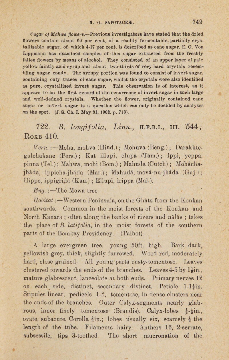 Sugar of Mahwa flowers.—Previous investigators have stated that the dried flowers contain about 60 per cent, of a readily fermentable, partially crys- tallisable sugar, of which 4-17 per cent, is described as cane sugar. E. O. Von Lippmann has examined samples of this sugar extracted from the freshly fallen flowers by means of alcohol. They consisted of an upper layer of pale yellow faintly acid syrup and about two-thirds of very hard crystals resem¬ bling sugar candy. The syrupy portion was found to consist of invert sugar, containing only traces of cane sugar, whilst the crystals were also identified as pure, crystallised invert sugar. This observation is of interest, as it appears to be the first record of the occurrence of invert sugar in such large and well-defined crystals. Whether the flower, originally contained cane sugar or invert sugar is a question which can only be decided by analyses on the spot. (J. S. Ch. I. May 31, 1902. p. 718). 722. B. longifolia, Linn., h.f.b.i., hi. '544; Roxb 410. Vern,:—Moha, mohva (Hind.); Mohuva (Beng.); Darakhte- gulchakane (Pers.) ; Kat illupi, elupa (Tam.); Tppi, yeppa, pinna (Tel.); Mahwa, mohi (Bom.) ; Mahuda (Cuteh) ; Mohacha- jhada, ippicha-jhada (Mar.); Mahuda, mova-nu-jh&da (Guj.) ; Hippe, ippigrida (Kan.) ; Ellupi, irippa (Mai.). Eng. :—-The Mowa tree Habitat:—Western Peninsula, on the Ghats from the Konkan southwards. Common in the moist forests of the Konkan and North Kanara ; often along the banks of rivers and nalas ; takes the place of B. latifolia, in the moist forests of the southern parts of the Bombay Presidency. (Talbot). A large evergreen tree, young 50ft. high. Bark dark, yellowish grey, thick, slightly furrowed. Wood red, moderately hard, close grained. All young parts rusty-tomentose. Leaves clustered towards the ends of the branches. Leaves 4-5 by ljin., mature glabrescent, lanceolate at both ends. Primary nerves 12 on each side, distinct, secondary distinct. Petiole 1-1 fin. Stipules linear, pedicels 1-2, tomentose, in dense clusters near the ends of the branches. Outer Calyx-segments nearly glab¬ rous, inner finely tomentose (Brandis). Calyx-lobes f-fin., ovate, subacute. Corolla fin.; lobes usually six, scarcely f- the length of the tube. Filaments hairy. Anthers 16, 2-serrate, subsessile, tips 3-toothed The short mucronation of the