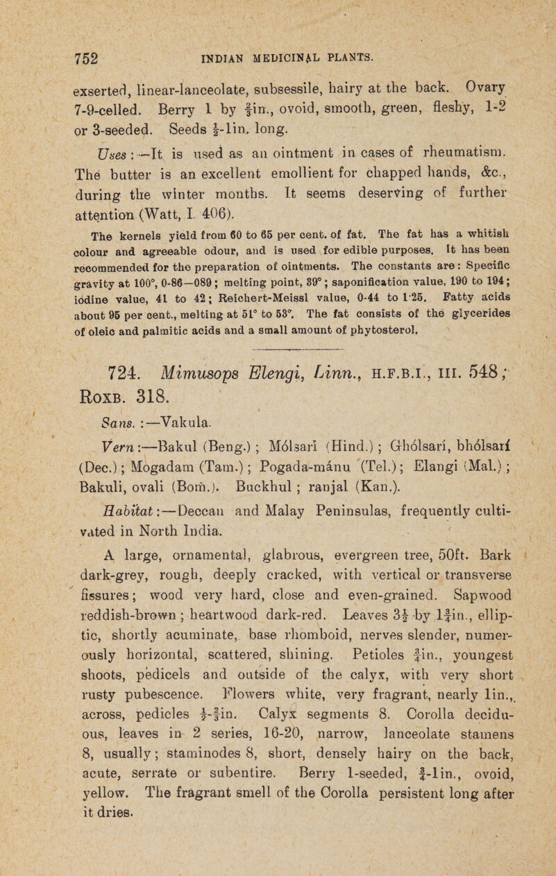 exserted, linear-lanceolate, subsessile, hairy at the back. Ovary 7-9-celled. Berry 1 by fin., ovoid, smooth, green, fleshy, 1-2 or 3-seeded. Seeds f-lin, long. Uses: —It is used as anointment in cases of rheumatism. The butter is an excellent emollient for chapped hands, &c., during the winter months. It seems deserving of further attention (Watt, I 406). The kernels yield from 60 to 65 per cent, of fat. The fat has a whitish colour and agreeable odour, and is used for edible purposes. It has been recommended for the preparation of ointments. The constants are : Specific gravity at 100°, 0-86—089 ; melting point, 39°; saponification value, 190 to 194; iodine value, 41 to 42; Reichert-Meissl value, 0-44 to 125. Patty acids about 95 per cent., melting at 51° to 53. The fat consists of the glycerides of oleic and palmitic acids and a small amount of phytosterol. 724. Mimusops Elengi, Linn., h.f.b.i,, hi. 548; Roxb. 318. Sans. :—Vakula. Vern :—Bakul (Beng.) ; MoUarl (Hind.) ; Gholsari, bholsari (Dec.); Mogadam (Tam.); Pogada-manu (Tel.); Elangi (Mai.) ; Bakuli, ovali (Bom.). Buckhul ; ranjal (Kan.). Habitat: — Deccan and Malay Peninsulas, frequently culti¬ vated in North India. A large, ornamental, glabrous, evergreen tree, 50ft. Bark dark-grey, rough, deeply cracked, with vertical or transverse fissures; wood very hard, close and even-grained. Sapwood reddish-brown ; heartwood dark-red. Leaves 3f -by 1-fin., ellip¬ tic, shortly acuminate, base rhomboid, nerves slender, numer¬ ously horizontal, scattered, shining. Petioles fin., youngest shoots, pedicels and outside of the calyx, with very short rusty pubescence. Flowers white, very fragrant, nearly lin., across, pedicles f-fin. Calyx segments 8. Corolla decidu¬ ous, leaves in 2 series, 16-20, narrow, lanceolate stamens 8, usually; staminodes 8, short, densely hairy on the back, acute, serrate or subentire. Berry 1-seeded, f-lin,, ovoid, yellow. The fragrant smell of the Corolla persistent long after it dries.