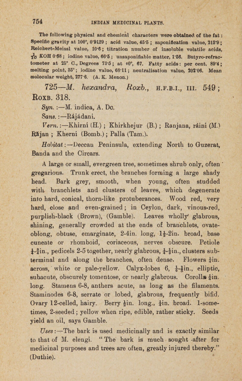 The following physical and chemical characters were obtained of the fat: Specific gravity at 100°, 0*9129 ; acid value, 45*5 ; saponification value, 213*9 ; Reichert-Meissl value, 10*6; titration number of insoluble volatile acids, fo koh 0 •(58 ; iodine value, 66‘5 ; unsaponifiable matter, 1*58. Butyro-refrac- tometer at 25° C., Degrees 73*5; at 40°, 67. Fatty acids: per cent. 89*4; melting point, 35°; iodine value, 68*11; neutralisation value, 202*06. Mean molecular weight, 277 6. (A. K. Menon.) 725—M. hexandra, Roxb., h.f.b.i., hi. 549; Roxb. 318. Syn. :—M. indica,. A. Do. Sans.;—R4jadani. Vern.:—Khirni (H.) ; Khirkhejur (B.) ; Ranjana, r4ini (M.) R&jan ; Kherni (Bomb.); Palla (Tam.). HabitatDeccan Peninsula, extending North to Guzerat, Banda and the Cirears. A large or small, evergreen tree, sometimes shrub only, often ’ gregarious. Trunk erect, the branches forming a large shady head. Bark grey, smooth, when young, often studded with branchlets and clusters of leaves, which degenerate into hard, conical, thorn-like protuberances. Wood red, very hard, close and even-grained; in Ceylon, dark, vinous-red, purplish-black (Brown), (Gamble). Leaves wholly' glabrous, shining, generally crowded at the ends of branchlets, ovate- oblong, obtuse, emarginate, 2-4in. long, l£-2in. broad, base cuneate or rhomboid, coriaceous, nerves obscure. Petiole 1-fin., pedicels 2-5 together, nearly glabrous, f-iin., clusters sub¬ terminal and along the branches, often dense. Flowers fin. across, white or pale-yellow. Calyx-lobes 6, f--£in., elliptic, subacute, obscurely tomentose, or nearly glabrous. Corollas fin. long. Stamens 6-8, anthers acute, as long as the filaments. Staminodes 6-8, serrate or lobed, glabrous, frequently bifid. Ovary 12-celled, hairy. Berry £in. long., fin. broad. 1-some- times, 2-seeded; yellow when ripe, edible, rather sticky. Seeds yield an oil, says Gamble. \ Uses The bark is used medicinally and is exactly similar to that of M. elengi. “ The bark is much sought -after for medicinal purposes and trees are often, greatly injured thereby.” (Duthie).