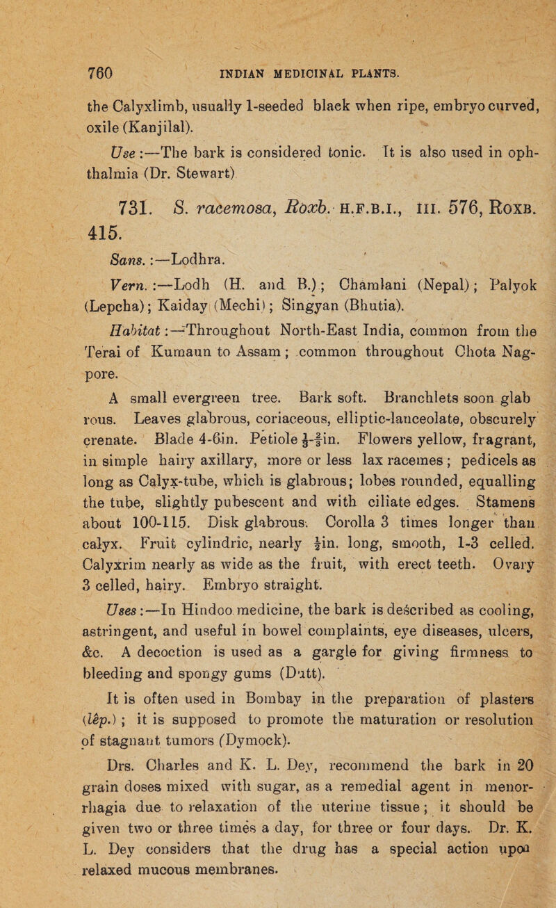 the Calyxlimb, usually 1-seeded black when ripe, embryo curved, oxile (Kanjilal). Use:—The bark is considered tonic. It is also used in oph¬ thalmia (Dr. Stewart) 731. S. racemosa, Boxb. h.f.b.i., in. 576, Roxb. 415. Sans.:—Lodhra. Vern. :—Lodh (H. and B.); Chamlani (Nepal); Palyok (Lepcha); Kaiday (Mechi); Singyan (Bhutia). Habitat:“Throughout North-East India, common from the Terai of Kumaun to Assam ; common throughout Chota Nag- pore. A small evergreen tree. Bark soft. Branchlets soon glab rous. Leaves glabrous, coriaceous, elliptic-lanceolate, obscurely erenate. Blade 4-6in. Petiole ^-fin. Flowers yellow, fragrant, in simple hairy axillary, more or less lax racemes ; pedicels as long as Calyx-tube, which is glabrous; lobes rounded, equalling the tube, slightly pubescent and with ciliate edges. Stamens about 100-115. Disk glabrous. Corolla 3 times longer than calyx. Fruit cylindric, nearly |in. long, smooth, 1-3 celled. Calyxrim nearly as wide as the fruit, with erect teeth. Ovary 3 celled, hairy. Embryo straight. Uses:—In Hindoo medicine, the bark is described as cooling, astringent, and useful in bowel complaints, eye diseases, ulcers, &c. A decoction is used as a gargle for giving firmness to bleeding and spongy gums (Dutt). It is often used in Bombay in the preparation of plasters (lep.); it is supposed to promote the maturation or resolution of stagnant tumors (Dymock). Drs. Charles and K. L. Dey, recommend the bark in 20 grain doses mixed with sugar, as a remedial agent in menor¬ rhagia due to relaxation of the uterine tissue; it should be given two or three times a day, for three or four days. Dr. K. L. Dey considers that the drug has a special action upoa relaxed mucous membranes.
