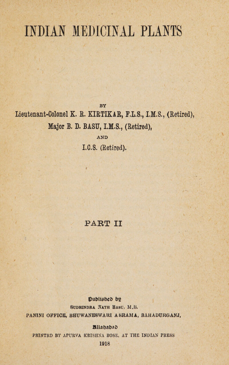 INDIAN MEDICINAL PLANTS BY Lieutenant-Colonel K. R. KIRTIKAR, F.L.S., (Retired), Major B. D. BASU, I.M.S., (Retired), AND LC.S. (Retired). PART II \ ©ubltabeb b£ Sddhindra Nath Basu, M.B. PANINI OFFICE, BHUWANESWARI ABRAMA, BAHADUltGANJ, flllababab PRINTRD BY APUI1VA KRISHNA BOSE, AT THE INDIAN PRESS 1918