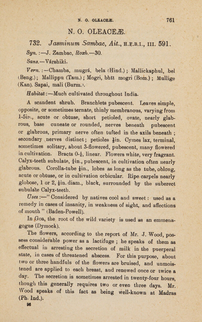 N. 0. OLEACEiE. 732. Jasminum Sambac, Ait., h.^.b.x., hi. 591. Syn. J. Zambac, Roxb.—30. Sans.—V&rshiki. Vern. Chamba, mugra, bela (Hind.); Malliekaphul, bei (Beng.); Mallippu (Tam.); Mogri, bhtt mogri (Bom.); Mullige (Kan). Sapai, mali (Burm. >. Habitat: —Much cultivated throughout India. A scandenfc shrub. Branchlets pubescent. Leaves simple, opposite, or sometimes ternate, thinly membranous, varying from l-5in., acute or obtuse, short petioled, ovate, nearly glab¬ rous, base cuneate or rounded, nerves beneath pubescent or glabrous, primary nerve often tufted in the axils beneath ; secondary ^nerves distinct; petioles §in. Cymes lax, terminal, sometimes solitary, about 3-flowered, pubescent, many flowered in cultivation. Bracts 0-L linear. Flowers white, very fragrant. Calyx-teeth subulate, iin., pubescent, in cultivation often nearly glabrous. Corolla-tube |in., lobes as long as the tube, oblong, acute or obtuse, or in cultivation orbicular. Ripe carpels nearly globose, 1 or 2, £in. diam,, black, surrounded by the suberect subulate Calyx-teeth. Uses :—“ Considered by natives cool and sweet: used as a remedy in cases of insanity, in weakness of sight, and affections of mouth ” (Baden-Powell). In Goa, the root of the wild variety is used as an emmena- gogue (Dymock). The flowers, according to the report of Mr. J. Wood, pos¬ sess considerable power as a lactifuge ; he speaks of them as effectual in arresting the secretion of milk in the puerperal state, in cases of threatened abscess. For this purpose, about two or three handfuls of the flowers are bruised, and unmois¬ tened are applied to each breast, and renewed once or twice a day. The secretion is sometimes arrested in twenty-four hours, though this generally requires two or even three days. Mr. Wood speaks of this fact as being well-known at Madras (Ph. Ind.).