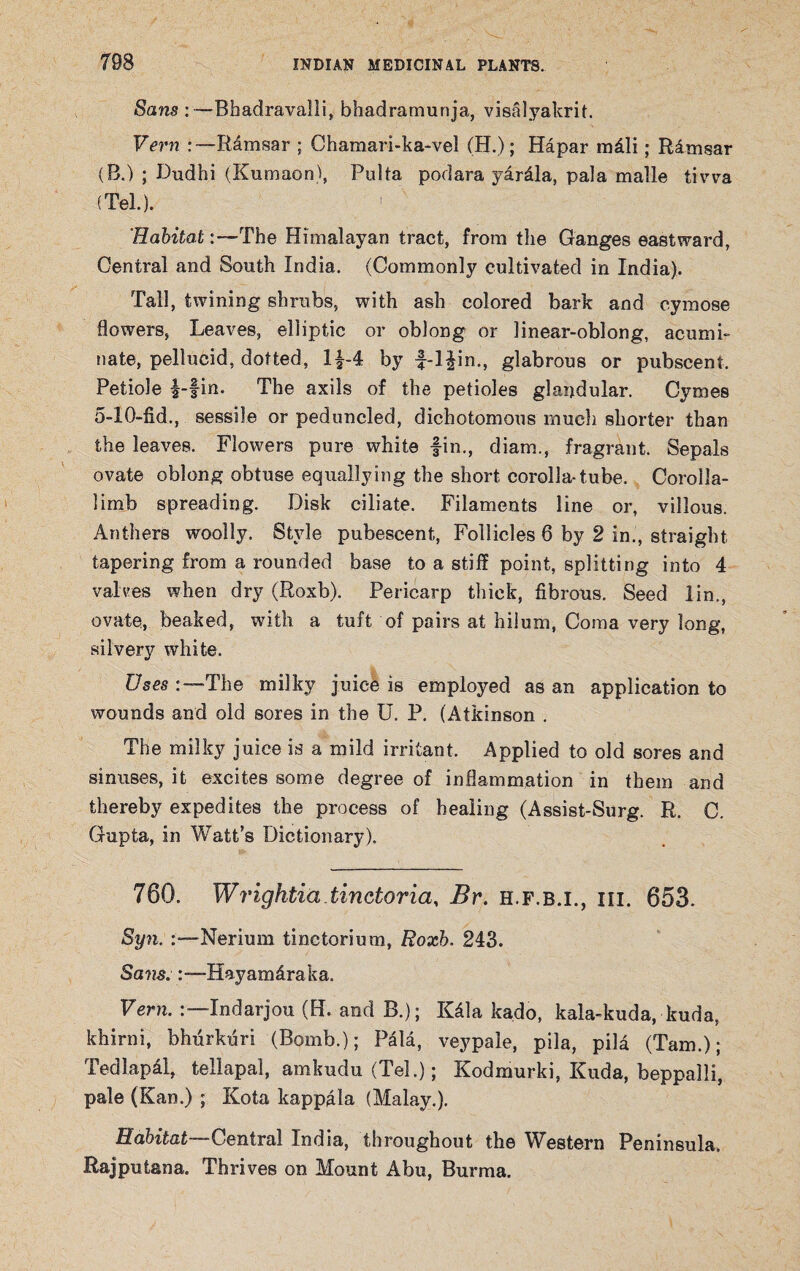 Sans:—Bhadravalli, bhadramunja, visalyakrit. Vern Ramsar ; Chamari-ka-vel (H.); Hapar mdli; Rlmsar (B.) ; Dudhi (Kumaon), Pulta podara yardla, pala malle tivva (Tel.). Habitat :—The Himalayan tract, from the Ganges eastward, Central and South India. (Commonly cultivated in India). Tall, twining shrubs, with ash colored bark and cymose flowers, Leaves, elliptic or oblong or linear-oblong, acumi¬ nate, pellucid, dotted, l£-4 by f-l£in., glabrous or pubscent. Petiole i-fin. The axils of the petioles glandular. Cymes 5-10-fid., sessile or peduncled, dichotomous much shorter than the leaves. Flowers pure white fin., diam., fragrant. Sepals ovate oblong obtuse equallying the short corolla-tube. Corolla- limb spreading. Disk ciliate. Filaments line or, villous. Anthers woolly. Style pubescent, Follicles 6 by 2 in., straight tapering from a rounded base to a stiff point, splitting into 4 valves when dry (Roxb). Pericarp thick, fibrous. Seed lin., ovate., beaked, with a tuft of pairs at hilum, Coma very long, silvery white. Uses -The milky juice is employed as an application to wounds and old sores in the U. P. (Atkinson . The milky juice is a mild irritant. Applied to old sores and sinuses, it excites some degree of inflammation in them and thereby expedites the process of healing (Assist-Surg. R. C. Gupta, in Watt’s Dictionary). 760. Wrightia tinctoria, Br. h.f.b.i., hi. 653. Syn. Nerium tinetorium, Roxb. 243. Sajis. Hayam&raka. Vern. Indarjou (H. and B.); Kdla kado, kala-kuda, kuda, khirni, bhurkuri (Bomb.); PMa, veypaie, pila, pila (Tam.); Tedlapal, teilapal, amkudu (Tel.); Kodmurki, Kuda, beppalli, pale (Kan.) ; Kota kappala (Malay.). Habitat—Central India, throughout the Western Peninsula, Rajputana. Thrives on Mount Abu, Burma.