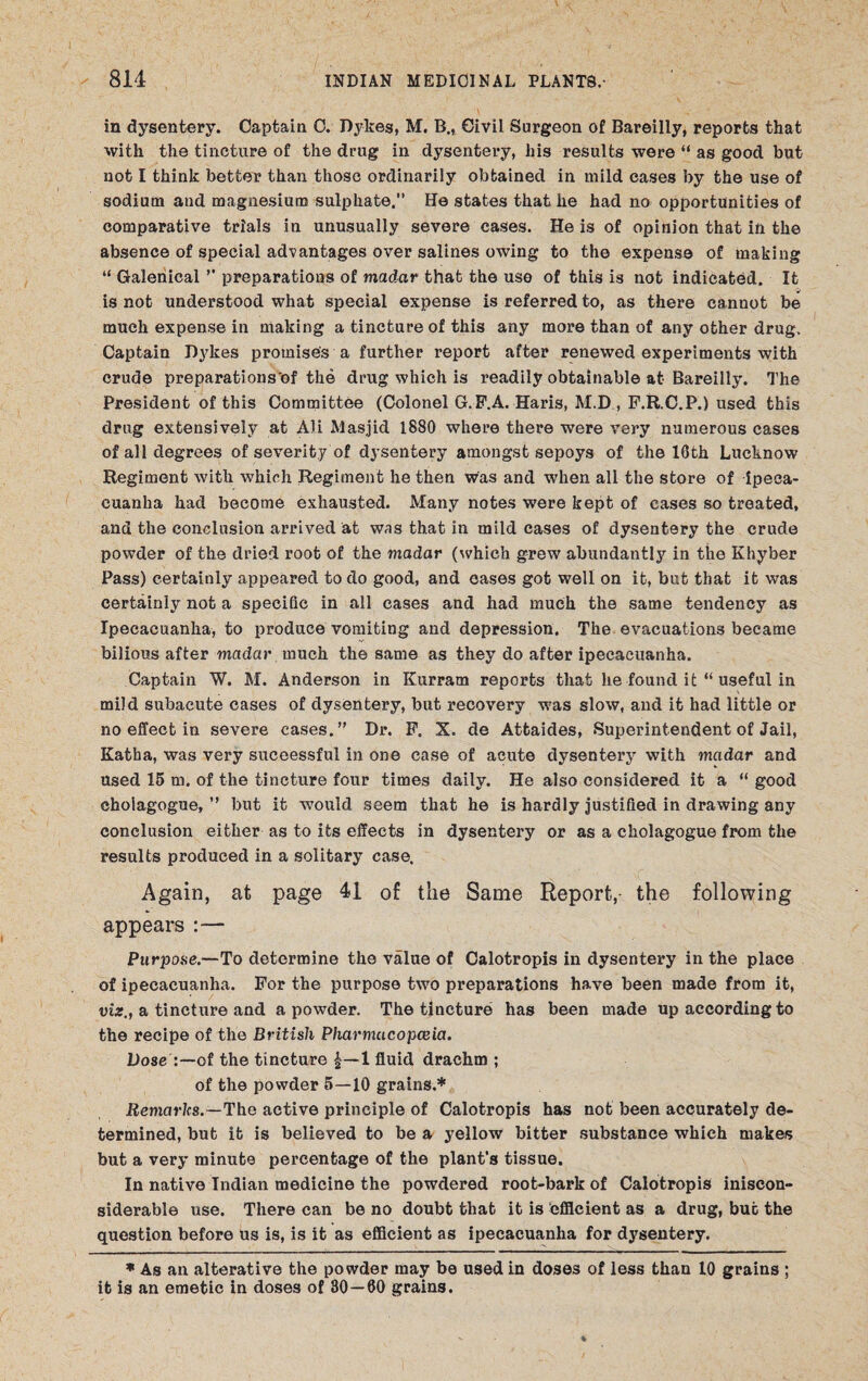 in dysentery. Captain C. Dykes, M. B., Civil Surgeon of Bareilly, reports that with the tincture of the drug in dysentery, his results were “ as good but not I think better than those ordinarily obtained in mild cases by the use of sodium and magnesium sulphate.” He states that he had no opportunities of comparative trials in unusually severe cases. He is of opinion that in the absence of special advantages over salines owing to the expense of making “ Galenical ’’ preparations of madar that the uso of this is not indicated. It is not understood what special expense is referred to, as there cannot be much expense in making a tincture of this any more than of any other drug. Captain Dykes promise's a further report after renewed experiments with crude preparations of the drug which is readily obtainable at Bareilly. The President of this Committee (Colonel G.P.A. Haris, M.D , P.R.C.P.) used this drug extensively at Ali Masjid 1880 where there were very numerous cases of all degrees of severity of dysentery amongst sepoys of the 16th Lucknow Regiment with which Regiment he then was and when all the store of ipeca¬ cuanha had become exhausted. Many notes were kept of cases so treated, and the conclusion arrived at was that in mild cases of dysentery the crude powder of the dried root of the madar (which grew abundantly in the Khyber Pass) certainly appeared to do good, and cases got well on it, but that it was certainly not a specific in all cases and had much the same tendency as Ipecacuanha, to produce vomiting and depression. The evacuations became bilious after madar much the same as they do after ipecacuanha. Captain W. M. Anderson in Kurram reports that he found it “ useful in mild subacute cases of dysentery, but recovery was slow, and it had little or no effect in severe cases.” Dr. P. X. de Attaides, Superintendent of Jail, Katha, was very successful in one case of acute dysentery with madar and used 15 m. of the tincture four times daily. He also considered it a “ good cholagogue, ” but it would seem that he is hardly justified in drawing any conclusion either as to its effects in dysentery or as a cholagogue from the results produced in a solitary case. Again, at page 41 of the Same Report,- the following appears :— Purpose.—To determine the value of Calotropis in dysentery in the place of ipecacuanha. For the purpose two preparations have been made from it, viz., a tincture and a powder. The tincture has been made up according to the recipe of the British Pharmacopoeia. Dose of the tincture 1—1 fluid drachm ; of the powder 5—10 grains.* Remarks.—The active principle of Calotropis has not been accurately de¬ termined, but it is believed to be a yellow bitter substance which makes but a very minute percentage of the plant's tissue. In native Indian medicine the powdered root-bark of Calotropis iniscon- siderable use. There can be no doubt that it is ‘efficient as a drug, but the question before us is, is it as efficient as ipecacuanha for dysentery. * As an alterative the powder may be used in doses of less than 10 grains ; it is an emetic in doses of 30—60 grains.