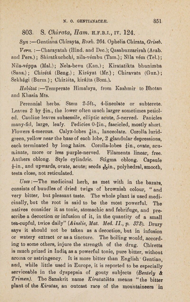 803. S. Chirata, Ham. h.f.b.i., iv. 124. . Syn :—Gentiana Chirayta, Roxh. 264. Ophelia Chirata, Griseb. Vern. Charayatah (Hind, and Dec.); Qasabuzzarirah (Arab, and Pers.); Shiratkuchchi, nila-vembu (Tam.); Nila vern (Tel.); Nila-veppa (Mai.); Nela-bevu (Kan.); Kiratatikta bhunimba (Sans.); Chiretd (Beng.); Kirayat (Mr.) ; Chiravata (Guz.); Sekhagi (Barm.); Ohiraita, kirdfta (Born,). Habitat:—Temperate Himalaya, from Kashmir to Bhotan and Khasia Mts. Perennial herbs. Stem 2-5ft., 4-bneolate or subterete. Leaves 2 by fin., the lower often much larger sometimes petiol- ed. Cauline leaves subsessile, elliptic acute, 5-nerved. Panicles many-fid, large, leafy. Pedicies 0-fin., fascicled, mostly short. Flowers 4-merous. Calyx-lobes ^.in., lanceolate. Corolla lurid- green, yellow near the base of each lobe, 2 glandular depressions, each terminated by long hairs. Corolla-lobes fin., ovate, acu¬ minate, more or less purple-nerved. Filaments linear, free. Anthers oblong. Style cylindric. Stigma oblong. Capsule f-in., and upwards, ovate, acute; seeds ^in., polyhedral, smooth, testa close, not reticulated. Uses:—The medicinal herb, as met with in the bazais, consists of bundles of dried twigs of brownish colour, “ and very bitter, but pleasant taste. The whole plant is used medi¬ cinally, but the root is said to be the most powerful. The natives consider it as tonic, stomachic and febrifuge, and pre¬ scribe a decoction or infusion of it, in the quantity of a small tea-cupful, twice daily” (Ainslie, Mat. Med. II., p. 373), Drury says it should not be taken as a decoction, but in infusion or watery extract or as a tincture. The boiling would, accord¬ ing to some others, injure the strength of the drug. Chiretta is much prized in India as a powerful tonic, pure bitter, without aroma or astringency. It is more bitter than English' Gentian, and, while little used in Europe, it is reported to be especially serviceable in the dyspepsia of gouty subjects (•Bentely & Trimen). The Sanskrit name Kiratatikta means “the bitter plant of the Kiratas, au outcast race of the mountaineers in