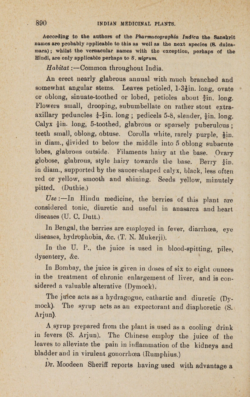 1 According to the authors of the Pharmncographia Indfca the Sanskrit names are probably applicable to this as well as the next species (8. dulca¬ mara) ; whilst the vernacular names with the exception, perhaps of the Hindi, are only applicable perhaps to 8. nigrum. Habitat:—Common throughout India. An erect nearly glabrous annual with much branched and somewhat angular stems. Leaves petioled, l-3fin. long, ovate or oblong, sinuate-toothed or lobed, petioles about fin. long. Flowers small, drooping, subumbellate on rather stout extra- axillary peduncles f-fin. long ; pedicels 5-8, slender, fin. long. Calyx fin. long, 5-toothed, glabrous or sparsely puberulous ; teeth small, oblong, obtuse. Corolla white, rarely purple, fin. in diam., divided to below the middle into 5 oblong subacute lobes, glabrous outside. Filaments hairy at the base. Ovary globose, glabrous, style hairy towards the base. Berry fin. in diam., supported by the saucer-shaped calyx, black, less often red or yellow, smooth and shining. Seeds yellow, minutely pitted. (Duthie.) UseIn Hindu medicine, the berries of this plant are considered tonic, diuretic and useful in anasarca and heart diseases (U. C. Butt.) In Bengal, the berries are employed in fever, diarrhoea, eye diseases, hydrophobia, &c. (T. N. Mukerji). In the U. P., the juice is used in blood-spitting, piles, dysentery, &c. In Bombay, the juice is given in doses of six to eight ounces in the treatment of chronic enlargement of liver, and is con¬ sidered a valuable alterative (Dymock), i • The jifice acts as a hydragogue, cathartic and diuretic (Dy¬ mock). The syrup acts as an expectorant and diaphoretic (S. Arjun). A syrup prepared from the plant is.used as a cooling drink in fevers (S. Arjun). The Chinese employ the juice of the leaves to alleviate the pain in inflammation of the kidneys and bladder and in virulent gonorrhoea (Rumphius.) Dr. Moodeen Sheriff reports having used with advantage a