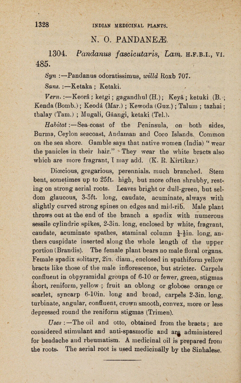 N. 0. PANDANEiE. 1304. Pandanus fascicutaris, Lam. h.f.b.i., vi. 485. Syn :—Pandanus odoratissimus, ivilld Roxb 707. Sans. :—Ketaka ; Ketaki. Vern.:—Keora ; ketgi; gagandhul (H.); Keya ; ketuki (B. Kenda (Bomb.); Keoda (Mar.); Kewoda (Guz.); Talum ; tazhai; tbalay (Tam.) ; Mugali, Gaangi, ketaki (Tel.). Habitat:—Sea-coast of the Peninsula, on both sides, Burma, Ceylon seacoast, Andaman and Coco Islands. Common on the sea shore. Gamble says that native women (India) “ wear the panicles in their hair.” They wear the white bracts also which are more fragrant, I may add. (K. R. Kirtikar.) Dioecious, gregarious, perennials, much branched. Stem bent, sometimes up to 25ft. high, but more often shrubby, rest¬ ing on strong aerial roots. Leaves bright or dull-green, but sel¬ dom glaucous, 3-5ft. long, caudate, acuminate, always with slightly curved strong spines on edges and mid-rib. Male plant throws out at the end of the branch a spadix with numerous sessile cvlindric spikes, 2-3in. long, enclosed by white, fragrant, caudate, acuminate spathes, staminal column J-^in. long, an¬ thers cuspidate inserted along the whole length of the upper portion (Brandis). The female plant bears no male floral organs. Female spadix solitary, 2in. diam., enclosed in spathiform yellow bracts like those of the male inflorescence, but stricter. Carpels confluent in obpyramidal groups of 6-10 or fewer, green, stigmas short, reniform, yellow ; fruit an oblong or globose orange or scarlet, syncarp 6-10in. long and broad, carpels 2-3in. long, turbinate, angular, confluent, crown smooth, convex, more or less depressed round the reniform stigmas (Trimen). Uses :~-The oil and otto, obtained from the bracts; are considered stimulant and anti-spasmodic and ar^ administered for headache and rheumatism. A medicinal oil is prepared from the roots. The aerial root is used medicinally by the Sinhalese.