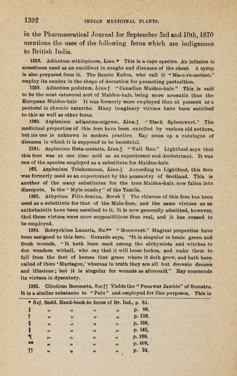 in the Pharmaceutical Journal for September 3rd and 10th, 1870 mentions the uses of the following ferns which are indigenous to British India. 1358. Adiantum sethiopicum, Linn* This is a cape species. An infusion is sometimes used as an emollient in coughs and diseases of the chest. A syrup is also prepared from it. The Basuto Kafirs, who call it “ Ma-o-ru-metsoo,” employ its caudex in the shape of decoction for promoting parturition. 1359. Adiantum pedatum, Linn.] “ Canadian Maiden-hair.” This is said to be the most esteemed sort of Maiden-hair, being more aromatic than the European Maiden-hair. It was formerly more employed than at present as a pectoral in chronic catarrhs. Many imaginary virtues have been ascribed to this as well as other ferns. 1360. Asplenium adiantum-nigrum, Linn.$ “Black Spleenwort.” The medicinal properties of this fern have been extolled by various old authors, but its use is unknown in modern practice. Ray sums up a catalogue of diseases in which it is supposed to be beneficial. 1361. Asplenium Ruta-muraria, Linn.§ “Wall Rue.” Lightfood says that this fern was at one time sold as an expectorant and deobstruent. It was one of the species employed as a substitute for Maiden-hair. 162. Asplenium Trichomanes, Linn.|| According to Lightfood, this fern was formerly used as an expectorant by the peasantry of Scotland. This is another of the many substitutes for the true Maiden-hair, now fallen into disrepute. Is the “ Myle conday ” of the Tamils. 1363. Athyrium Filix-femina, Bernh <f The rhizome of this fern has been used as a substitute for that of the Male-fern, and the same virtues as an anthelmintic have been ascribed to it. It Is now generally admitted, however, that these virtues were more supposititious than real, and it has ceased to be employed. 1364. Botrychium Lunaria, Sw.** “ Moonwort.” Magical properties have been assigned to this fern. Gerarde says, “It is singular to heale green and fresh wounds. “ It hath been used among the alchymists and witches to doe wonders withall, who say that it will loose lockes, and make them to fall from the feet of horses that grase where it doth grow, and hath been called of them ‘Martagon,’ whereas in truth they are all but drowsie dreams and illusions ; but it is singular for wounds as aforesaid.” Ray commends its virtues in dysentery. 1365. Cibotium Barometz, Sur.|t Yields the “ Pena war Jambie” of Sumatra. It is a similar substance to “ Pulu ” and employed for like purposes. This is ♦ Ref. Bedd. Hand-book to ferns of Br. Ind. , p. 81. t tt t* 99 p. 86. t ft 99 99 p. 156. § • 9 99 99 p. 156. 1 ft 99 ft p. 143. ir *• 99 ft p. 168. ** tt 99 ft p. 469. ft 99 ft p. 24.