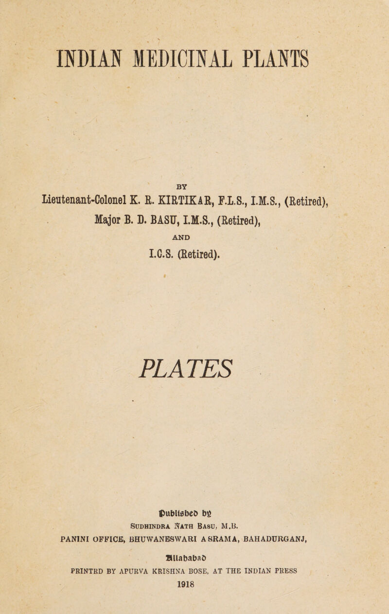 \ INDIAN MEDICINAL PLANTS BY Lieutenant-Colonel K. R. KIRTIKAR, F.L.S., (Retired), Major B. D. BASU, (Retired), AND I.C.S. (Retired). ©ubltsbeo big SUDHINDRA 1VATH BASU, M.B. PANINI OFFICE, BHUWANESWARI A SRAM A, BAHADUllGANJ, BUababaO PRINTRD BY APURVA KRISHNA BOSE, AT THE INDIAN PRESS 1918