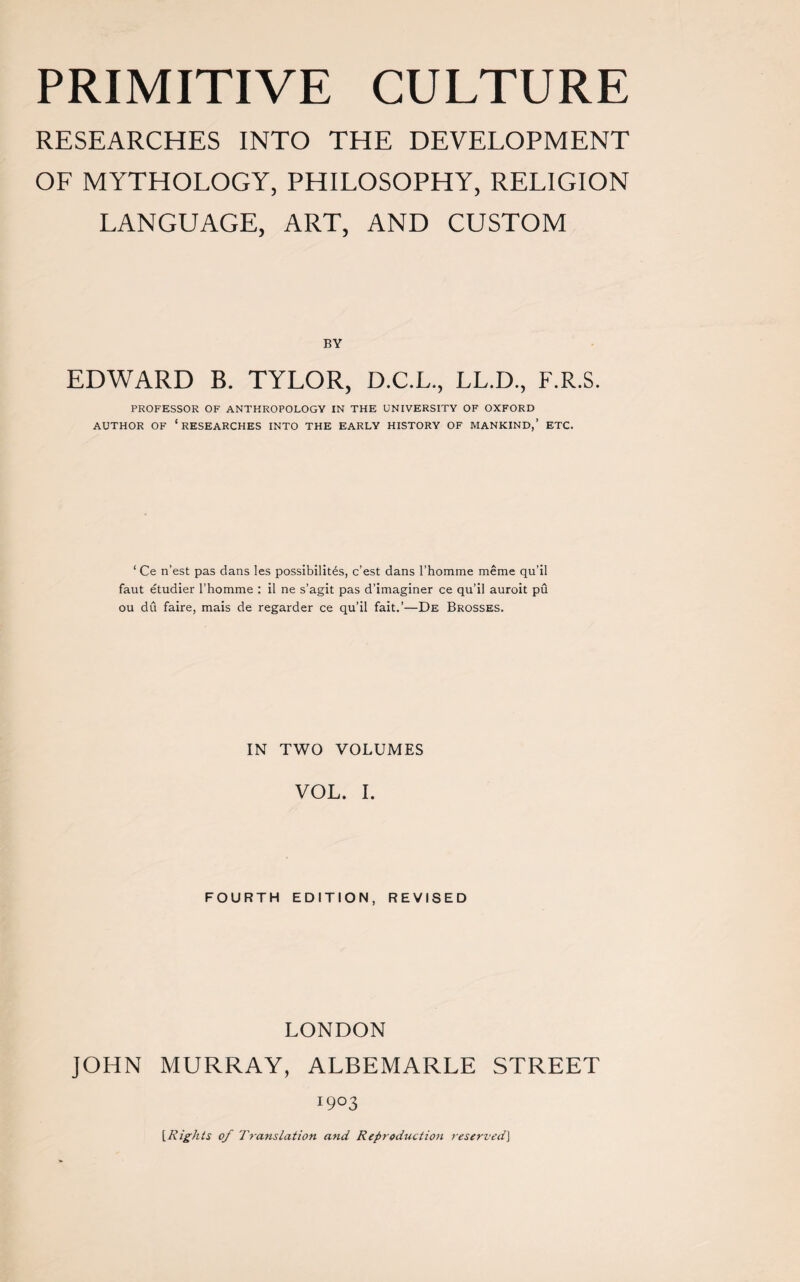 RESEARCHES INTO THE DEVELOPMENT OF MYTHOLOGY, PHILOSOPHY, RELIGION LANGUAGE, ART, AND CUSTOM BY EDWARD B. TYLOR, D.C.L., LL.D., F.R.S. PROFESSOR OF ANTHROPOLOGY IN THE UNIVERSITY OF OXFORD AUTHOR OF ‘RESEARCHES INTO THE EARLY HISTORY OF MANKIND,’ ETC. ‘Ce n’est pas dans les possibility, c’est dans l’homme meme qu’il faut etudier l’homme : il ne s’agit pas d’imaginer ce qu’il auroit pu ou du faire, mais de regarder ce qu’il fait.’—De Brosses. IN TWO VOLUMES VOL. I. FOURTH EDITION, REVISED LONDON JOHN MURRAY, ALBEMARLE STREET I9°3 [Rights of Translation and Reproduction reserved\