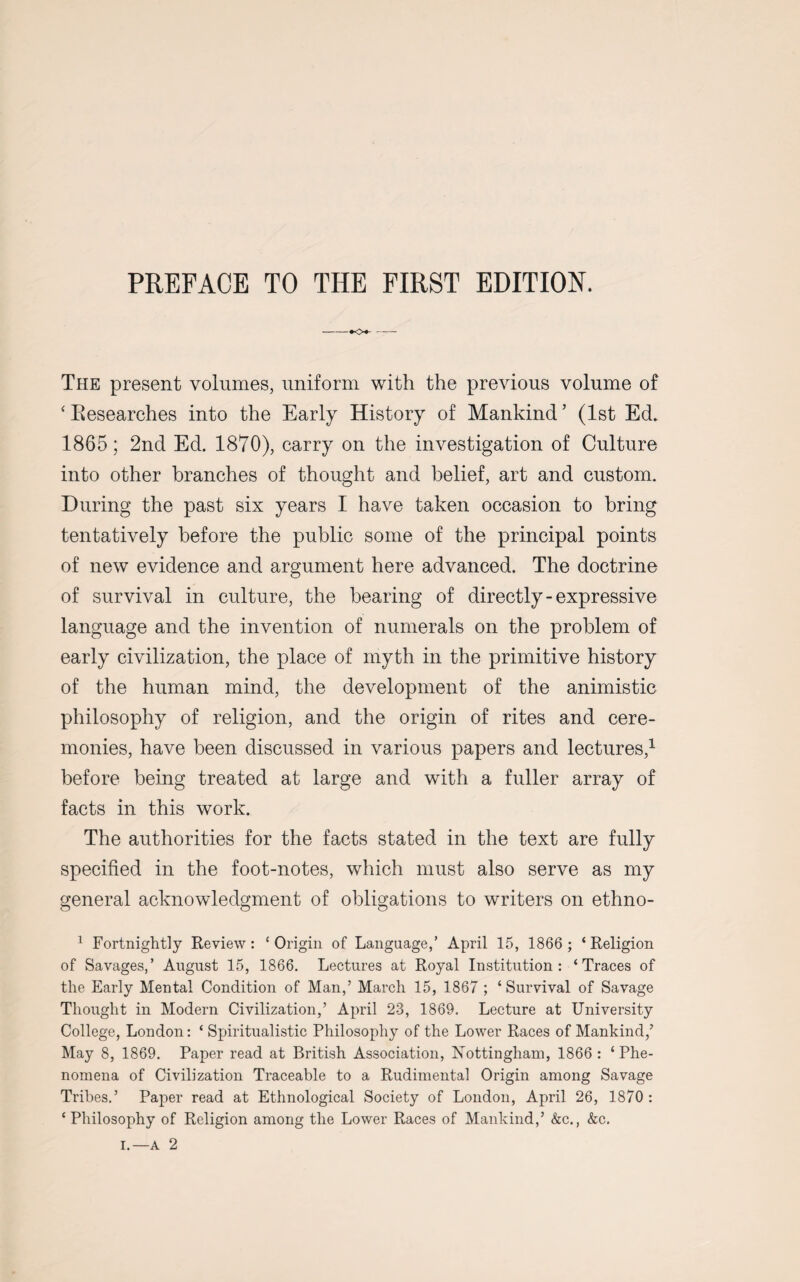 -*o*- The present volumes, uniform with the previous volume of ‘ Eesearches into the Early History of Mankind ’ (1st Ed. 1865; 2nd Ed. 1870), carry on the investigation of Culture into other branches of thought and belief, art and custom. During the past six years I have taken occasion to bring tentatively before the public some of the principal points of new evidence and argument here advanced. The doctrine of survival in culture, the bearing of directly - expressive language and the invention of numerals on the problem of early civilization, the place of myth in the primitive history of the human mind, the development of the animistic philosophy of religion, and the origin of rites and cere¬ monies, have been discussed in various papers and lectures,1 before being treated at large and with a fuller array of facts in this work. The authorities for the facts stated in the text are fully specified in the foot-notes, which must also serve as my general acknowledgment of obligations to writers on ethno- 1 Fortnightly Review: £ Origin of Language,’ April 15, 1866 ; ‘ Religion of Savages,’ August 15, 1866. Lectures at Royal Institution: ‘Traces of the Early Mental Condition of Man,’ March 15, 1867 ; ‘Survival of Savage Thought in Modern Civilization,’ April 23, 1869. Lecture at University College, London: ‘ Spiritualistic Philosophy of the Lower Races of Mankind,’ May 8, 1869. Paper read at British Association, Nottingham, 1866 : ‘Phe¬ nomena of Civilization Traceable to a Rudimental Origin among Savage Tribes.’ Paper read at Ethnological Society of London, April 26, 1870 : ‘Philosophy of Religion among the Lower Races of Mankind,’ &c., &c. i.—a 2