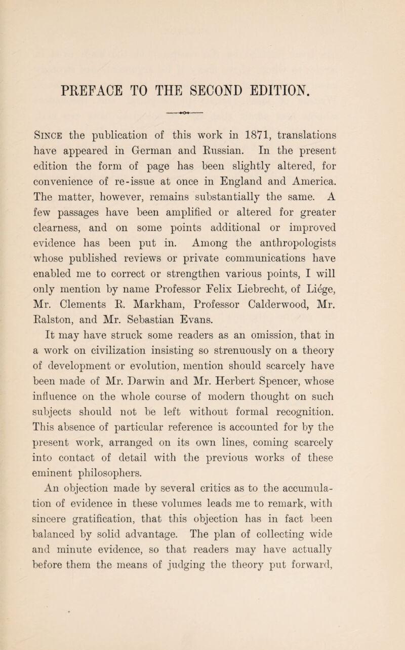 Since the publication of this work in 1871, translations have appeared in German and Russian. In the present edition the form of page has been slightly altered, for convenience of re-issue at once in England and America. The matter, however, remains substantially the same. A few passages have been amplified or altered for greater clearness, and on some points additional or improved evidence has been put in. Among the anthropologists whose published reviews or private communications have enabled me to correct or strengthen various points, I will only mention by name Professor Felix Liebrecht, of Liege, Mr. Clements R. Markham, Professor Calderwood, Mr. Ralston, and Mr. Sebastian Evans. It may have struck some readers as an omission, that in a work on civilization insisting so strenuously on a theory of development or evolution, mention should scarcely have been made of Mr. Darwin and Mr. Herbert Spencer, whose influence on the whole course of modern thought on such subjects should not be left without formal recognition. This absence of particular reference is accounted for by the present work, arranged on its own lines, coming scarcely into contact of detail with the previous works of these eminent philosophers. An objection made by several critics as to the accumula¬ tion of evidence in these volumes leads me to remark, with sincere gratification, that this objection has in fact been balanced by solid advantage. The plan of collecting wide and minute evidence, so that readers may have actually before them the means of judging the theory put forward,