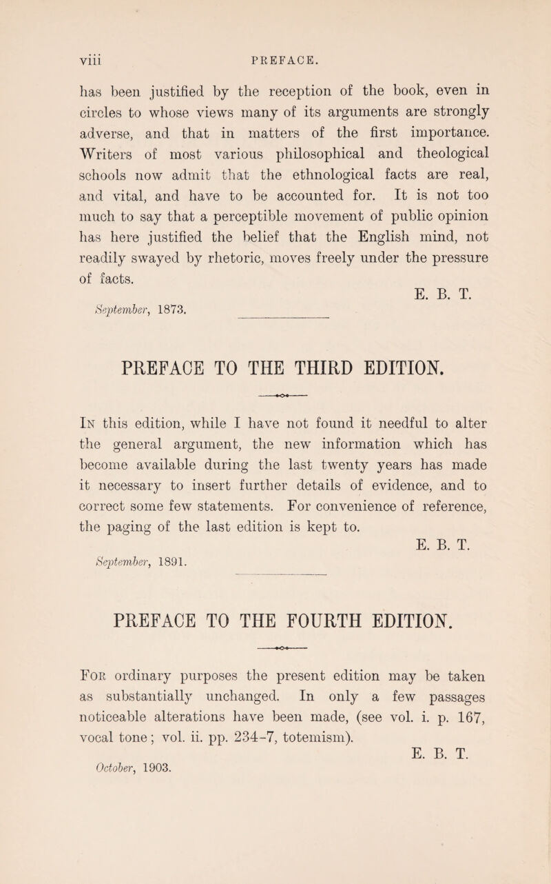 has been justified by the reception of the book, even in circles to whose views many of its arguments are strongly adverse, and that in matters of the first importance. Writers of most various philosophical and theological schools now admit that the ethnological facts are real, and vital, and have to be accounted for. It is not too much to say that a perceptible movement of public opinion has here justified the belief that the English mind, not readily swayed by rhetoric, moves freely under the pressure of facts. E. B. T. September, 1873. PREFACE TO THE THIRD EDITION. In this edition, while I have not found it needful to alter the general argument, the new information which has become available during the last twenty years has made it necessary to insert further details of evidence, and to correct some few statements. For convenience of reference, the paging of the last edition is kept to. E. B. T. September, 1891. PREFACE TO THE FOURTH EDITION. For ordinary purposes the present edition may be taken as substantially unchanged. In only a few passages noticeable alterations have been made, (see vol. i. p. 167, vocal tone; vol. ii. pp. 234-7, totemism). October, 1903.