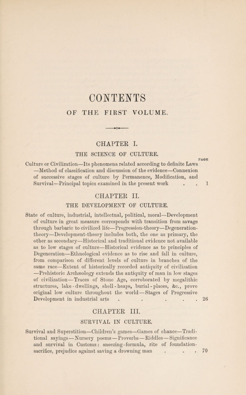 CONTENTS OF THE FIRST VOLUME. CHAPTER I. THE SCIENCE OF CULTURE. PAGE Culture or Civilization—Its phenomena related according to definite Laws —Method of classification and discussion of the evidence—Connexion of successive stages of culture by Permanence, Modification, and Survival—Principal topics examined in the present work . . 1 CHAPTER II. THE DEVELOPMENT OF CULTURE. State of culture, industrial, intellectual, political, moral—Development of culture in great measure corresponds with transition from savage through barbaric to civilized life—Progression-theory—Degeneration- theory—Development-theory includes both, the one as primary, the other as secondary—Historical and traditional evidence not available as to low stages of culture—Historical evidence as to principles of Degeneration—Ethnological evidence as to rise and fall in culture, from comparison of different levels of culture in branches of the same race—Extent of historically recorded antiquity of civilization —Prehistoric Archaeology extends the antiquity of man in low stages of civilization—Traces of Stone Age, corroborated by megalithic structures, lake - dwellings, shell-heaps, burial-places, &c., prove original low culture throughout the world — Stages of Progressive Development in industrial arts . . . . 26 CHAPTER III. SURVIVAL IN CULTURE. Survival and Superstition—Children’s games—Games of chance—Tradi¬ tional sayings — Nursery poems — Proverbs — Riddles—Significance and survival in Customs: sneezing - formula, rite of foundation- sacrifice, prejudice against saving a drowning man . . .70