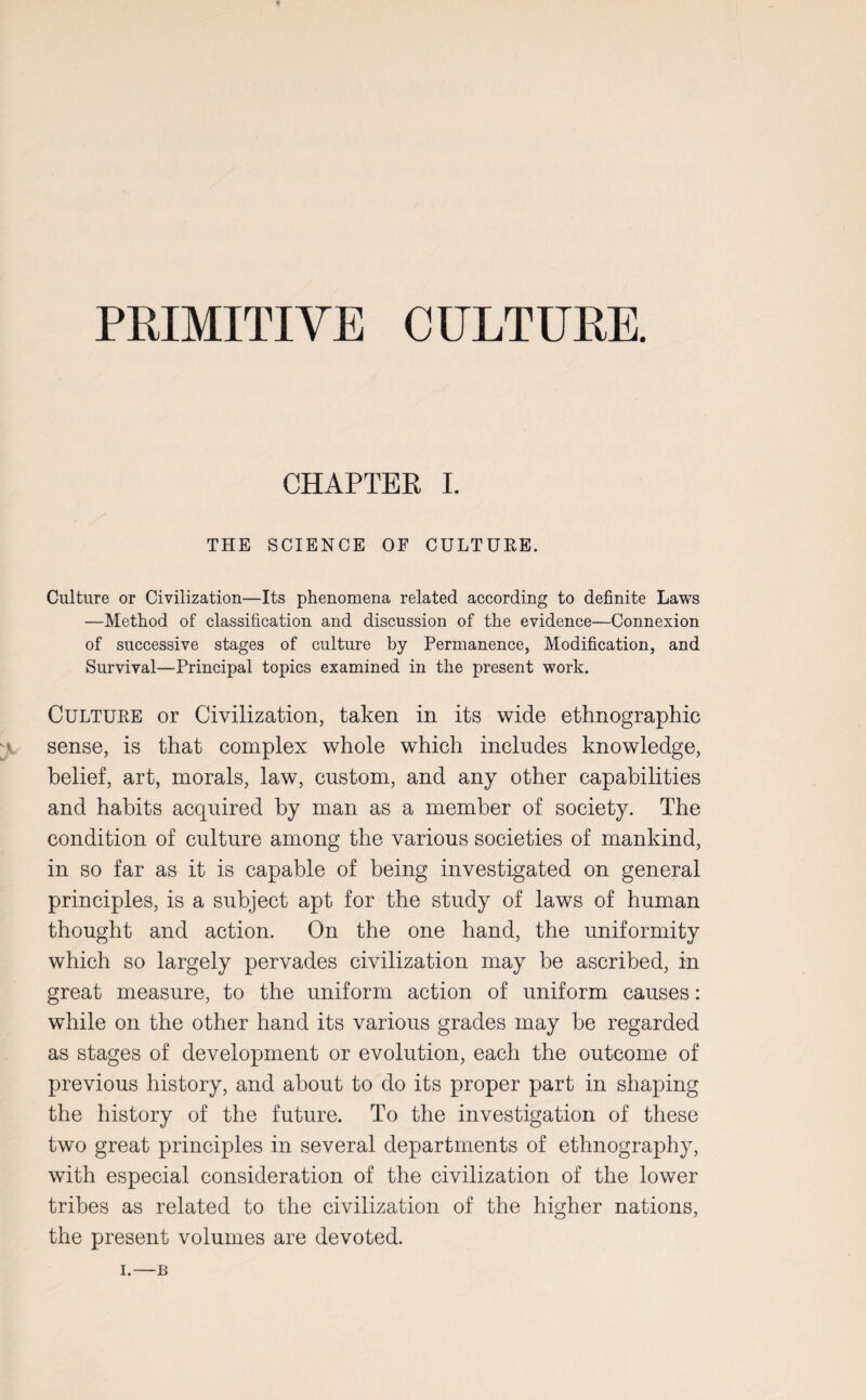 PRIMITIVE CULTURE. CHAPTER I. THE SCIENCE OF CULTURE. Culture or Civilization—Its phenomena related according to definite Laws —Method of classification and discussion of the evidence—Connexion of successive stages of culture by Permanence, Modification, and Survival—Principal topics examined in the present work. Culture or Civilization, taken in its wide ethnographic sense, is that complex whole which includes knowledge, belief, art, morals, law, custom, and any other capabilities and habits acquired by man as a member of society. The condition of culture among the various societies of mankind, in so far as it is capable of being investigated on general principles, is a subject apt for the study of laws of human thought and action. On the one hand, the uniformity which so largely pervades civilization may be ascribed, in great measure, to the uniform action of uniform causes: while on the other hand its various grades may be regarded as stages of development or evolution, each the outcome of previous history, and about to do its proper part in shaping the history of the future. To the investigation of these two great principles in several departments of ethnography, with especial consideration of the civilization of the lower tribes as related to the civilization of the higher nations, the present volumes are devoted. i.—JB