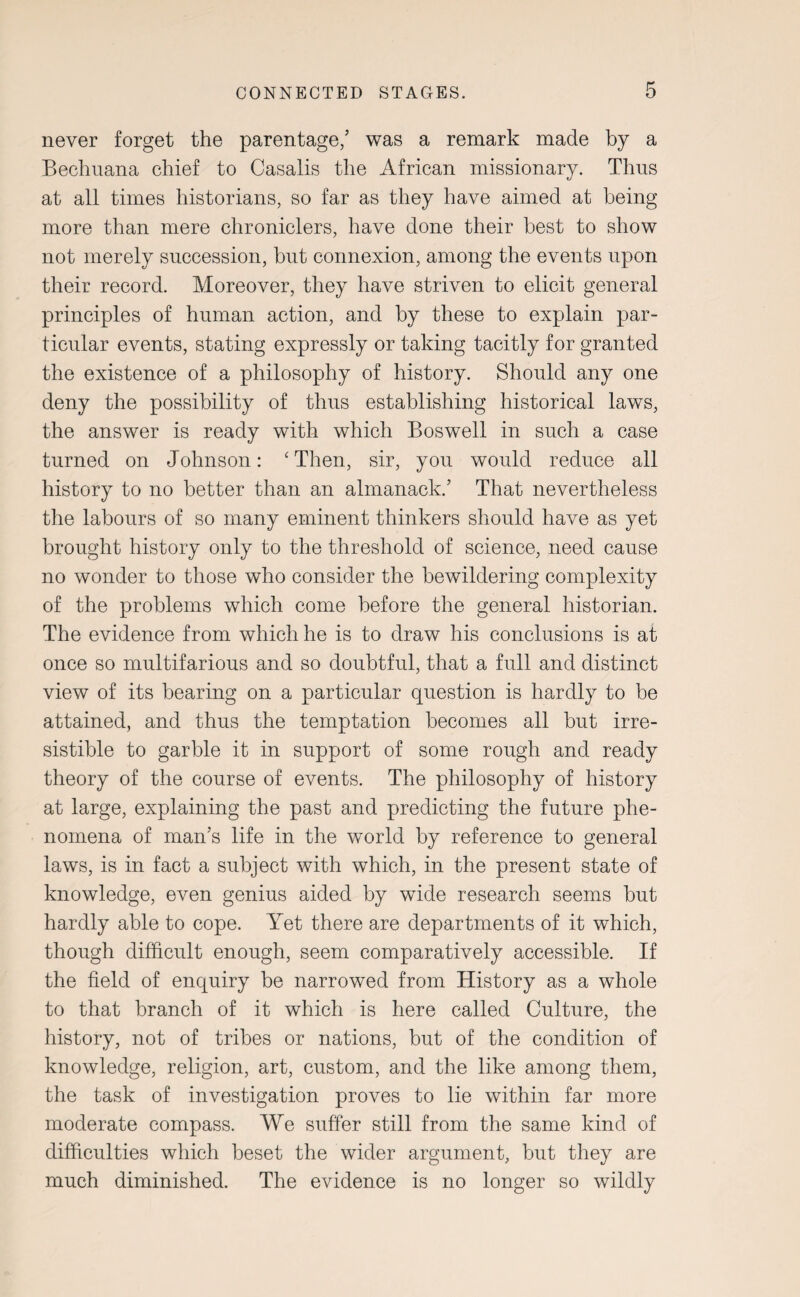 never forget the parentage/ was a remark made by a Bechuana chief to Casalis the African missionary. Thus at all times historians, so far as they have aimed at being more than mere chroniclers, have done their best to show not merely succession, but connexion, among the events upon their record. Moreover, they have striven to elicit general principles of human action, and by these to explain par¬ ticular events, stating expressly or taking tacitly for granted the existence of a philosophy of history. Should any one deny the possibility of thus establishing historical laws, the answer is ready with which Boswell in such a case turned on Johnson: ‘Then, sir, you would reduce all history to no better than an almanack.’ That nevertheless the labours of so many eminent thinkers should have as yet brought history only to the threshold of science, need cause no wonder to those who consider the bewildering complexity of the problems which come before the general historian. The evidence from which he is to draw his conclusions is at once so multifarious and so doubtful, that a full and distinct view of its bearing on a particular question is hardly to be attained, and thus the temptation becomes all but irre¬ sistible to garble it in support of some rough and ready theory of the course of events. The philosophy of history at large, explaining the past and predicting the future phe¬ nomena of man’s life in the world by reference to general laws, is in fact a subject with which, in the present state of knowledge, even genius aided by wide research seems but hardly able to cope. Yet there are departments of it which, though difficult enough, seem comparatively accessible. If the field of enquiry be narrowed from History as a whole to that branch of it which is here called Culture, the history, not of tribes or nations, but of the condition of knowledge, religion, art, custom, and the like among them, the task of investigation proves to lie within far more moderate compass. We suffer still from the same kind of difficulties which beset the wider argument, but they are much diminished. The evidence is no longer so wildly