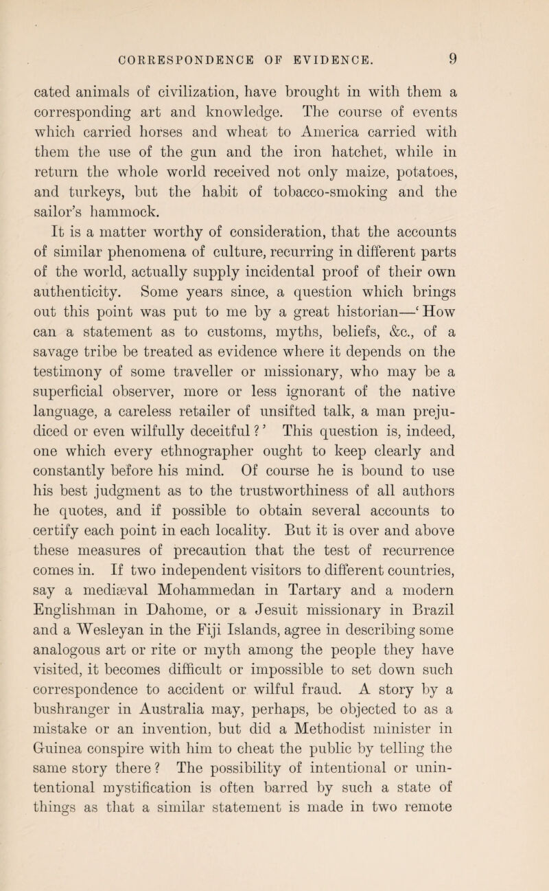 cated animals of civilization, have brought in with them a corresponding art and knowledge. The course of events which carried horses and wheat to America carried with them the use of the gun and the iron hatchet, while in return the whole world received not only maize, potatoes, and turkeys, but the habit of tobacco-smoking and the sailor’s hammock. It is a matter worthy of consideration, that the accounts of similar phenomena of culture, recurring in different parts of the world, actually supply incidental proof of their own authenticity. Some years since, a question which brings out this point was put to me by a great historian—‘ How can a statement as to customs, myths, beliefs, &c., of a savage tribe be treated as evidence where it depends on the testimony of some traveller or missionary, who may be a superficial observer, more or less ignorant of the native language, a careless retailer of unsifted talk, a man preju¬ diced or even wilfully deceitful ? ’ This question is, indeed, one which every ethnographer ought to keep clearly and constantly before his mind. Of course he is bound to use his best judgment as to the trustworthiness of all authors he quotes, and if possible to obtain several accounts to certify each point in each locality. But it is over and above these measures of precaution that the test of recurrence comes in. If two independent visitors to different countries, say a mediaeval Mohammedan in Tartary and a modern Englishman in Dahome, or a Jesuit missionary in Brazil and a Wesleyan in the Fiji Islands, agree in describing some analogous art or rite or myth among the people they have visited, it becomes difficult or impossible to set down such correspondence to accident or wilful fraud. A story by a bushranger in Australia may, perhaps, be objected to as a mistake or an invention, but did a Methodist minister in Guinea conspire with him to cheat the public by telling the same story there ? The possibility of intentional or unin¬ tentional mystification is often barred by such a state of things as that a similar statement is made in two remote