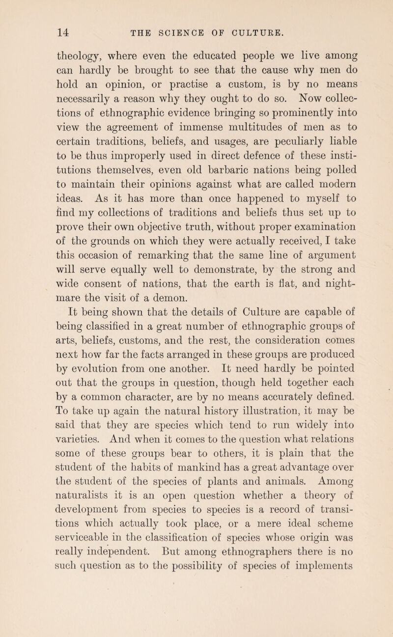 theology, where even the educated people we live among can hardly be brought to see that the cause why men do hold an opinion, or practise a custom, is by no means necessarily a reason why they ought to do so. ISTow collec¬ tions of ethnographic evidence bringing so prominently into view the agreement of immense multitudes of men as to certain traditions, beliefs, and usages, are peculiarly liable to be thus improperly used in direct defence of these insti¬ tutions themselves, even old barbaric nations being polled to maintain their opinions against what are called modern ideas. As it has more than once happened to myself to find my collections of traditions and beliefs thus set up to prove their own objective truth, without proper examination of the grounds on which they were actually received, I take this occasion of remarking that the same line of argument will serve equally well to demonstrate, by the strong and wide consent of nations, that the earth is flat, and night¬ mare the visit of a demon. It being shown that the details of Culture are capable of being classified in a great number of ethnographic groups of arts, beliefs, customs, and the rest, the consideration comes next how far the facts arranged in these groups are produced by evolution from one another. It need hardly be pointed out that the groups in question, though held together each by a common character, are by no means accurately defined.. To take up again the natural history illustration, it may be said that they are species which tend to run widely into varieties. And when it comes to the question what relations some of these groups bear to others, it is plain that the student of the habits of mankind has a great advantage over the student of the species of plants and animals. Among naturalists it is an open question whether a theory of development from species to species is a record of transi¬ tions which actually took place, or a mere ideal scheme serviceable in the classification of species whose origin was really independent. But among ethnographers there is no such question as to the possibility of species of implements