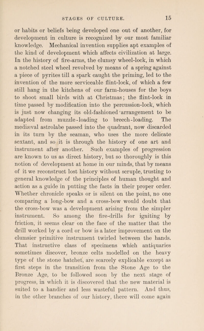 or habits or beliefs being developed one out of another, for development in culture is recognized by our most familiar knowledge. Mechanical invention supplies apt examples of the kind of development which affects civilization at large. In the history of fire-arms, the clumsy wheel-lock, in which a notched steel wheel revolved by means of a spring against a piece of pyrites till a spark caught the priming, led to the invention of the more serviceable flint-lock, of which a few still hang in the kitchens of our farm-houses for the boys to shoot small birds with at Christmas; the flint-lock in time passed by modification into the percussion-lock, which is just now changing its old-fashioned‘arrangement to be adapted from muzzle-loading to breech-loading. The mediaeval astrolabe passed into the quadrant, now discarded in its turn by the seaman, who uses the more delicate sextant, and so it is through the history of one art and instrument after another. Such examples of progression are known to us as direct history, but so thoroughly is this notion of development at home in our minds, that by means of it we reconstruct lost history without scruple, trusting to general knowledge of the principles of human thought and action as a guide in putting the facts in their proper order. Whether chronicle speaks or is silent on the point, no one comparing a long-bow and a cross-bow would doubt that the cross-bow was a development arising from the simpler instrument. So among the fire-drills for igniting by friction, it seems clear on the face of the matter that the drill worked by a cord or bow is a later improvement on the clumsier primitive instrument twirled between the hands. That instructive class of specimens which antiquaries sometimes discover, bronze celts modelled on the heavy type of the stone hatchet, are scarcely explicable except as first steps in the transition from the Stone Age to the Bronze Age, to be followed soon by the next stage of progress, in which it is discovered that the new material is suited to a handier and less wasteful pattern. And thus, in the other branches of our history, there will come again