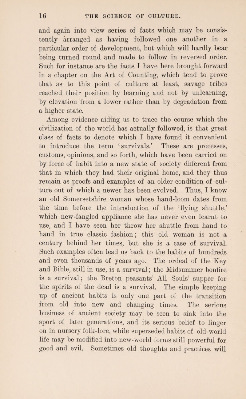 and again into view series of facts which may be consis¬ tently arranged as having followed one another in a particular order of development, but which will hardly bear being turned round and made to follow in reversed order. Such for instance are the facts I have here brought forward in a chapter on the Art of Counting, which tend to prove that as to this point of culture at least, savage tribes reached their position by learning and not by unlearning, by elevation from a lower rather than by degradation from a higher state. Among evidence aiding us to trace the course which the civilization of the world has actually followed, is that great class of facts to denote which I have found it convenient to introduce the term ‘survivals.’ These are processes, customs, opinions, and so forth, which have been carried on by force of habit into a new state of society different from that in which they had their original home, and they thus remain as proofs and examples of an older condition of cul¬ ture out of which a newer has been evolved. Thus, I know an old Somersetshire woman whose hand-loom dates from the time before the introduction of the ‘flying shuttle,’ which new-fangled appliance she has never even learnt to use, and I have seen her throw her shuttle from hand to hand in true classic fashion; this old woman is not a century behind her times, but she is a case of survival. Such examples often lead us back to the habits of hundreds and even thousands of years ago. The ordeal of the Key and Bible, still in use, is a survival; the Midsummer bonfire is a survival; the Breton peasants’ All Souls’ supper for the spirits of the dead is a survival. The simple keeping up of ancient habits is only one part of the transition from old into new and changing times. The serious business of ancient society may be seen to sink into the sport of later generations, and its serious belief to linger on in nursery folk-lore, while superseded habits of old-world life may be modified into new-world forms still powerful for good and evil. Sometimes old thoughts and practices will