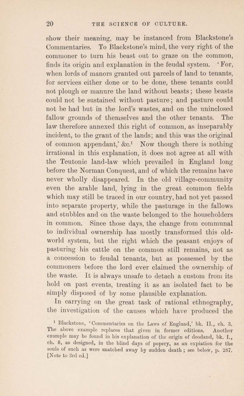 show their meaning, may be instanced from Blackstone’s Commentaries. To Blackstone’s mind, the very right of the commoner to turn his beast out to graze on the common, finds its origin and explanation in the feudal system. ‘For, when lords of manors granted out parcels of land to tenants, for services either done or to be done, these tenants could not plough or manure the land without beasts; these beasts could not be sustained without pasture; and pasture could not be had but in the lord’s wastes, and on the uninclosed fallow grounds of themselves and the other tenants. The law therefore annexed this right of common, as inseparably incident, to the grant of the lands; and this was the original of common appendant,’ &C.1 Now though there is nothing irrational in this explanation, it does not agree at all with the Teutonic land-law which prevailed in England long before the Norman Conquest, and of which the remains have never wholly disappeared. In the old village-community even the arable land, lying in the great common fields which may still be traced in our country, had not yet passed into separate property, while the pasturage in the fallows and stubbles and on the waste belonged to the householders in common. Since those days, the change from communal to individual ownership has mostly transformed this old- world system, but the right which the peasant enjoys of pasturing his cattle on the common still remains, not as a concession to feudal tenants, but as possessed by the commoners before the lord ever claimed the ownership of the waste. It is always unsafe to detach a custom from its hold on past events, treating it as an isolated fact to be simply disposed of by some plausible explanation. In carrying on the great task of rational ethnography, the investigation of the causes which have produced the 1 Blackstone, ‘Commentaries on the Laws of England,’ bk. II., ch. 3. The above example replaces that given in former editions. Another example may be found in his explanation of the origin of deodand, bk. I., ch. 8, as designed, in the blind days of popery, as an expiation for the souls of such as were snatched away by sudden death ; see below, p. 287. [Note to 3rd ed.]