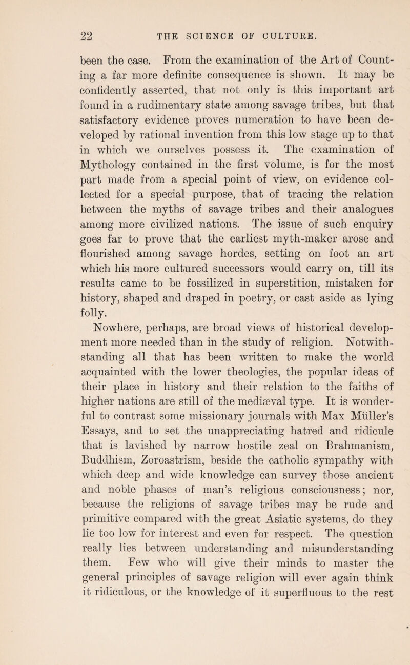 been the case. From the examination of the Art of Count¬ ing a far more definite consequence is shown. It may be confidently asserted, that not only is this important art found in a rudimentary state among savage tribes, but that satisfactory evidence proves numeration to have been de¬ veloped by rational invention from this low stage up to that in which we ourselves possess it. The examination of Mythology contained in the first volume, is for the most part made from a special point of view, on evidence col¬ lected for a special purpose, that of tracing the relation between the myths of savage tribes and their analogues among more civilized nations. The issue of such enquiry goes far to prove that the earliest myth-maker arose and flourished among savage hordes, setting on foot an art which his more cultured successors would carry on, till its results came to be fossilized in superstition, mistaken for history, shaped and draped in poetry, or cast aside as lying folly. Nowhere, perhaps, are broad views of historical develop¬ ment more needed than in the study of religion. Notwith¬ standing all that has been written to make the world acquainted with the lower theologies, the popular ideas of their place in history and their relation to the faiths of higher nations are still of the mediaeval type. It is wonder¬ ful to contrast some missionary journals with Max Muller’s Essays, and to set the unappreciating hatred and ridicule that is lavished by narrow hostile zeal on Brahmanism, Buddhism, Zoroastrism, beside the catholic sympathy with which deep and wide knowledge can survey those ancient and noble phases of man’s religious consciousness; nor, because the religions of savage tribes may be rude and primitive compared with the great Asiatic systems, do they lie too low for interest and even for respect. The question really lies between understanding and misunderstanding them. Few who will give their minds to master the general principles of savage religion will ever again think it ridiculous, or the knowledge of it superfluous to the rest