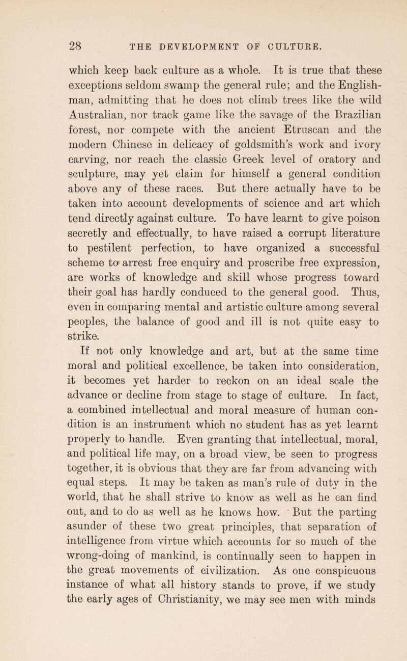 which keep back culture as a whole. It is true that these exceptions seldom swamp the general rule; and the English¬ man, admitting that he does not climb trees like the wild Australian, nor track game like the savage of the Brazilian forest, nor compete with the ancient Etruscan and the modern Chinese in delicacy of goldsmith’s work and ivory carving, nor reach the classic Greek level of oratory and sculpture, may yet claim for himself a general condition above any of these races. But there actually have to be taken into account developments of science and art which tend directly against culture. To have learnt to give poison secretly and effectually, to have raised a corrupt literature to pestilent perfection, to have organized a successful scheme to arrest free enquiry and proscribe free expression, are works of knowledge and skill whose progress toward their goal has hardly conduced to the general good. Thus, even in comparing mental and artistic culture among several peoples, the balance of good and ill is not quite easy to strike. If not only knowledge and art, but at the same time moral and political excellence, be taken into consideration, it becomes yet harder to reckon on an ideal scale the advance or decline from stage to stage of culture. In fact, a combined intellectual and moral measure of human con¬ dition is an instrument which no student has as yet learnt properly to handle. Even granting that intellectual, moral, and political life may, on a broad view, be seen to progress together, it is obvious that they are far from advancing with equal steps. It may be taken as man’s rule of duty in the world, that he shall strive to know as well as he can find out, and to do as well as he knows how. But the parting asunder of these two great principles, that separation of intelligence from virtue which accounts for so much of the wrong-doing of mankind, is continually seen to happen in the great movements of civilization. As one conspicuous instance of what all history stands to prove, if we study the early ages of Christianity, we may see men with minds