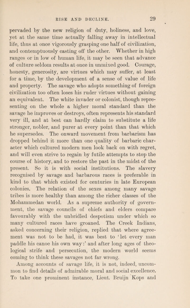 pervaded by the new religion of duty, holiness, and love, yet at the same time actually falling away in intellectual life, thus at once vigorously grasping one half of civilization, and contemptuously casting off the other. Whether in high ranges or in low of human life, it may be seen that advance of culture seldom results at once in unmixed good. Courage, honesty, generosity, are virtues which may suffer, at least for a time, by the development of a sense of value of life and property. The savage who adopts something of foreign civilization too often loses his ruder virtues without gaining an equivalent. The white invader or colonist, though repre¬ senting on the whole a higher moral standard than the savage he improves or destroys, often represents his standard very ill, and at best can hardly claim to substitute a life stronger, nobler, and purer at every point than that which he supersedes. The onward movement from barbarism has dropped behind it more than one quality of barbaric char¬ acter which cultured modern men look back on with regret, and will even strive to regain by futile attempts to stop the course of history, and to restore the past in the midst of the present. So it is with social institutions. The slavery recognised by savage and barbarous races is preferable in kind to that which existed for centuries in late European colonies. The relation of the sexes among many savage tribes is more healthy than among the richer classes of the Mohammedan world. As a supreme authority of govern¬ ment, the savage councils of chiefs and elders compare favourably with the unbridled despotism under which so many cultured races have groaned. The Creek Indians, asked concerning their religion, replied that where agree¬ ment was not to be had, it was best to ‘ let every man paddle his canoe his own wayand after long ages of theo¬ logical strife and persecution, the modern world seems coming to think these savages not far wrong. Among accounts of savage life, it is not, indeed, uncom¬ mon to find details of admirable moral and social excellence. To take one prominent instance, Lieut. Bruijn Kops and