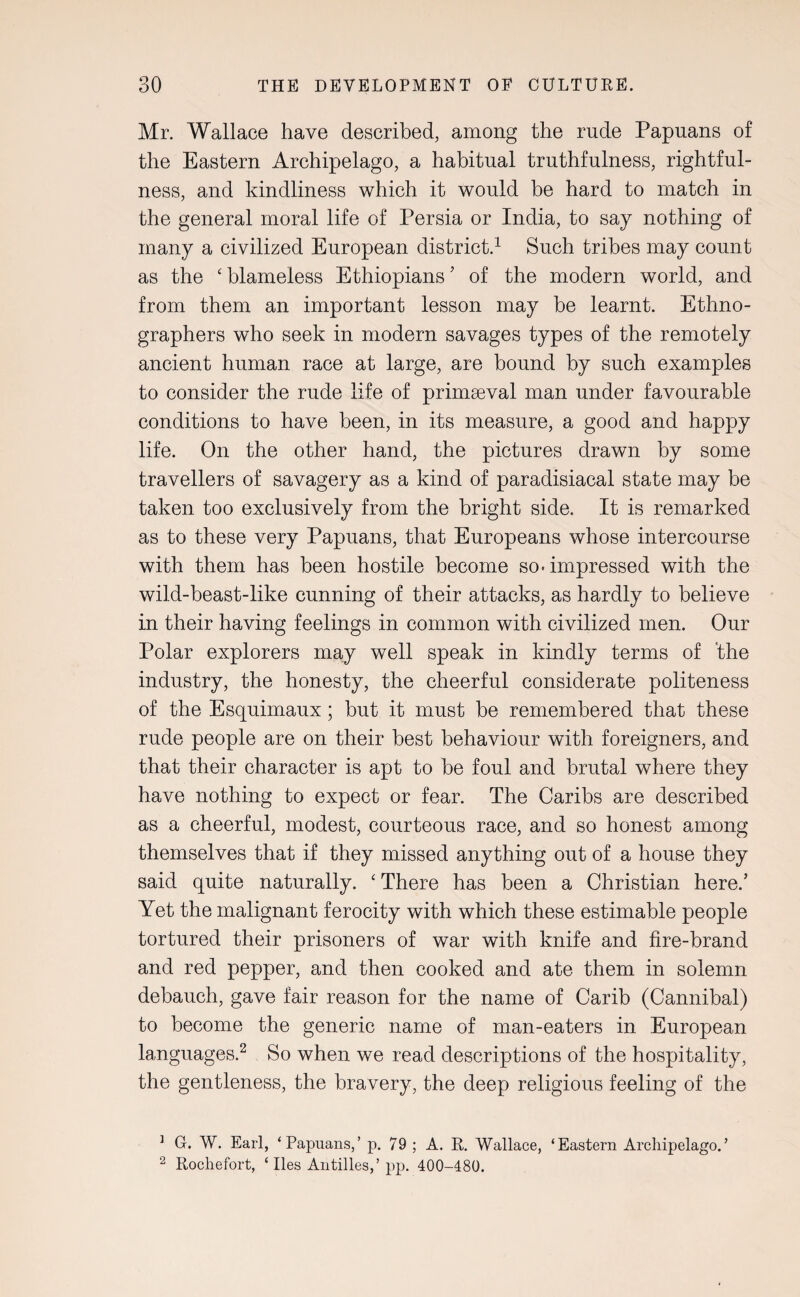 Mr. Wallace have described, among the rude Papuans of the Eastern Archipelago, a habitual truthfulness, rightful¬ ness, and kindliness which it would be hard to match in the general moral life of Persia or India, to say nothing of many a civilized European district.1 Such tribes may count as the ‘ blameless Ethiopians ’ of the modern world, and from them an important lesson may be learnt. Ethno¬ graphers who seek in modern savages types of the remotely ancient human race at large, are hound by such examples to consider the rude life of primaeval man under favourable conditions to have been, in its measure, a good and happy life. On the other hand, the pictures drawn by some travellers of savagery as a kind of paradisiacal state may be taken too exclusively from the bright side. It is remarked as to these very Papuans, that Europeans whose intercourse with them has been hostile become so-impressed with the wild-beast-like cunning of their attacks, as hardly to believe in their having feelings in common with civilized men. Our Polar explorers may well speak in kindly terms of 'the industry, the honesty, the cheerful considerate politeness of the Esquimaux; but it must he remembered that these rude people are on their best behaviour with foreigners, and that their character is apt to he foul and brutal where they have nothing to expect or fear. The Caribs are described as a cheerful, modest, courteous race, and so honest among themselves that if they missed anything out of a house they said quite naturally. ‘ There has been a Christian here.’ Yet the malignant ferocity with which these estimable people tortured their prisoners of war with knife and fire-brand and red pepper, and then cooked and ate them in solemn debauch, gave fair reason for the name of Carib (Cannibal) to become the generic name of man-eaters in European languages.2 So when we read descriptions of the hospitality, the gentleness, the bravery, the deep religious feeling of the ] G. W. Earl, ‘Papuans,’ p. 79 ; A. R. Wallace, ‘Eastern Archipelago.’ 2 Rochefort, ‘ lies Antilles,’ pp. 400-480.