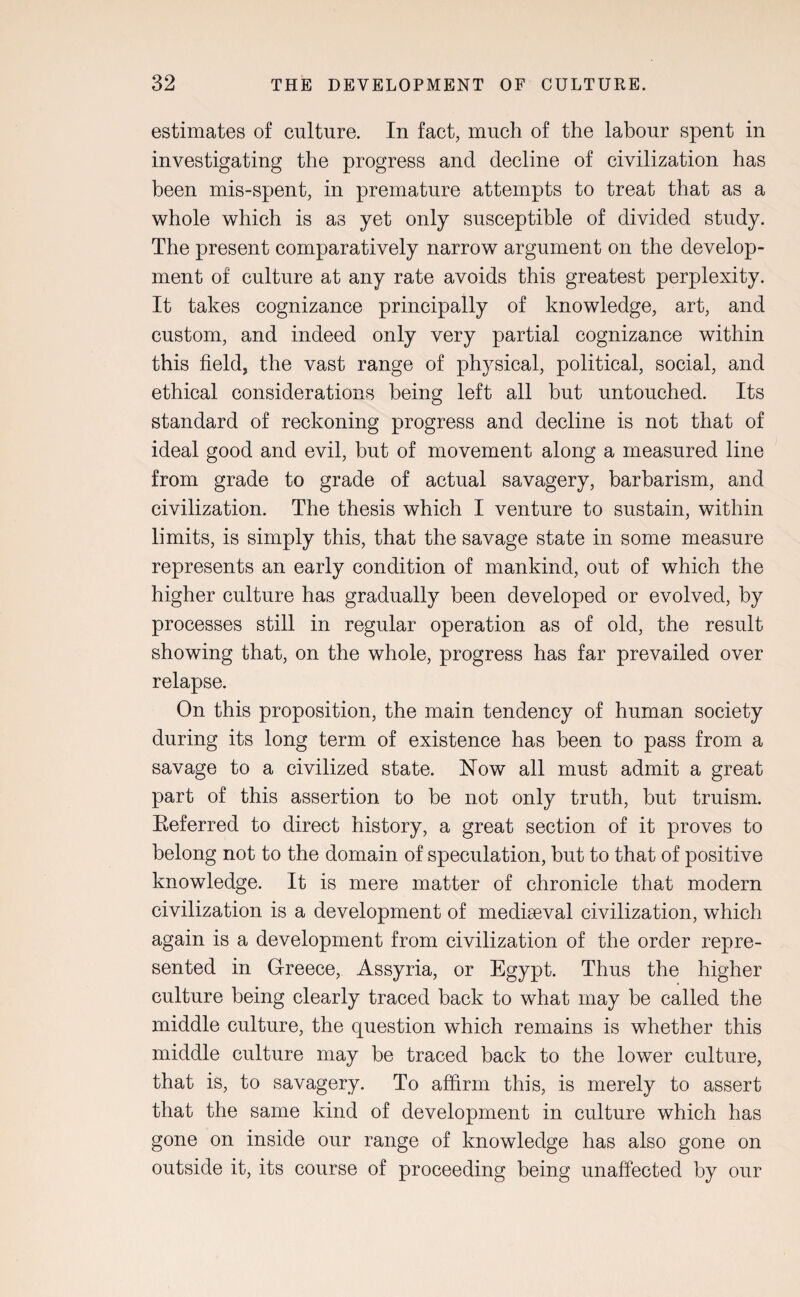 estimates of culture. In fact, much of the labour spent in investigating the progress and decline of civilization has been mis-spent, in premature attempts to treat that as a whole which is as yet only susceptible of divided study. The present comparatively narrow argument on the develop¬ ment of culture at any rate avoids this greatest perplexity. It takes cognizance principally of knowledge, art, and custom, and indeed only very partial cognizance within this field, the vast range of physical, political, social, and ethical considerations being left all but untouched. Its standard of reckoning progress and decline is not that of ideal good and evil, but of movement along a measured line from grade to grade of actual savagery, barbarism, and civilization. The thesis which I venture to sustain, within limits, is simply this, that the savage state in some measure represents an early condition of mankind, out of which the higher culture has gradually been developed or evolved, by processes still in regular operation as of old, the result showing that, on the whole, progress has far prevailed over relapse. On this proposition, the main tendency of human society during its long term of existence has been to pass from a savage to a civilized state. Now all must admit a great part of this assertion to be not only truth, but truism. Referred to direct history, a great section of it proves to belong not to the domain of speculation, but to that of positive knowledge. It is mere matter of chronicle that modern civilization is a development of mediaeval civilization, which again is a development from civilization of the order repre¬ sented in Greece, Assyria, or Egypt. Thus the higher culture being clearly traced back to what may be called the middle culture, the question which remains is whether this middle culture may be traced back to the lower culture, that is, to savagery. To affirm this, is merely to assert that the same kind of development in culture which has gone on inside our range of knowledge has also gone on outside it, its course of proceeding being unaffected by our