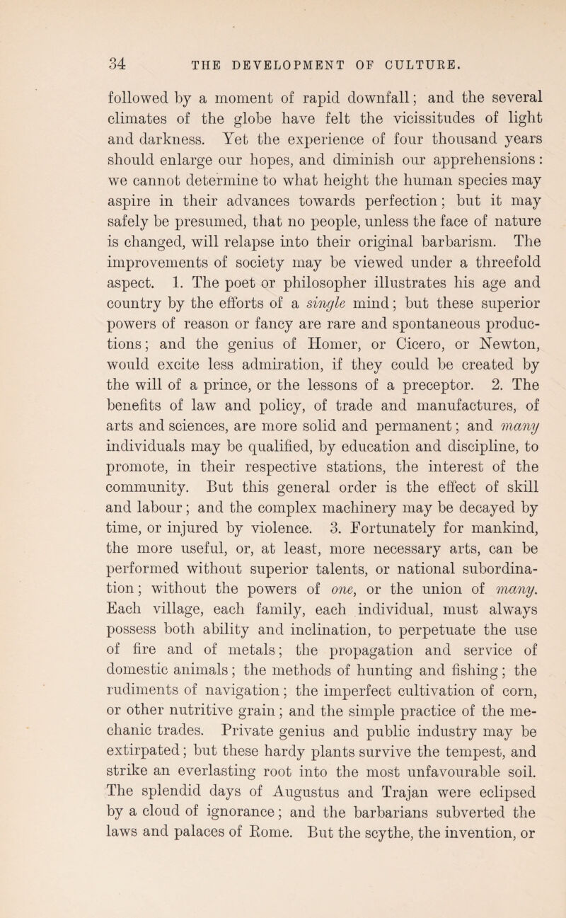 followed by a moment of rapid downfall; and the several climates of the globe have felt the vicissitudes of light and darkness. Yet the experience of four thousand years should enlarge our hopes, and diminish our apprehensions: we cannot determine to what height the human species may aspire in their advances towards perfection; but it may safely be presumed, that no people, unless the face of nature is changed, will relapse into their original barbarism. The improvements of society may be viewed under a threefold aspect. 1. The poet or philosopher illustrates his age and country by the efforts of a single mind; but these superior powers of reason or fancy are rare and spontaneous produc¬ tions ; and the genius of Homer, or Cicero, or Newton, would excite less admiration, if they could be created by the will of a prince, or the lessons of a preceptor. 2. The benefits of law and policy, of trade and manufactures, of arts and sciences, are more solid and permanent; and many individuals may be qualified, by education and discipline, to promote, in their respective stations, the interest of the community. But this general order is the effect of skill and labour; and the complex machinery may be decayed by time, or injured by violence. 3. Fortunately for mankind, the more useful, or, at least, more necessary arts, can be performed without superior talents, or national subordina¬ tion ; without the powers of one, or the union of many. Each village, each family, each individual, must always possess both ability and inclination, to perpetuate the use of fire and of metals; the propagation and service of domestic animals; the methods of hunting and fishing; the rudiments of navigation; the imperfect cultivation of corn, or other nutritive grain; and the simple practice of the me¬ chanic trades. Private genius and public industry may be extirpated; but these hardy plants survive the tempest, and strike an everlasting root into the most unfavourable soil. The splendid days of Augustus and Trajan were eclipsed by a cloud of ignorance; and the barbarians subverted the laws and palaces of Rome. But the scythe, the invention, or